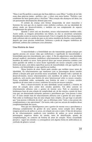 "Deus é um Pai perfeito e anseia por dar boas dádivas a seus filhos." Lembro de ter lido
essas duas palavras juntas - perfeito e pai - e dizer com meus botões: "Perfeito e pai
combinam tão bem quanto peixe e bicicleta." Meu coração não alcançava tal ideia; era
um pensamento absolutamente abstrato para mim.
           O contato da criança com formas desajustadas de amor masculino e
feminino faz com que ela os registre como símbolos confusos, em sua identidade de
gênero ainda em desenvolvimento, e também em sua compreensão do aspecto
complementar dos gêneros.
           Quando o amor está em desordem, nossos relacionamentos também estão.
Assim sendo, as imagens primordiais nos faltam, ou elas se encontram seriamente
desordenadas (como na neurose homossexual). Esta é a tragédia dos lares desajustados,
onde sofremos não só a perda dos pais ou de outros membros da família, como também
daquilo que essas pessoas simbolizam. Sofremos a perda de imagens simbólicas de
plenitude, embora elas continuem a nos alimentar.

Uma História de Amor

           A masculinidade e a feminilidade nos são transmitidas quando crianças por
aquelas pessoas em nossas vidas que simbolizam o significado de masculinidade e
feminilidade para nós (inicialmente, pai e mãe). A fim de adquirirmos uma identidade
pessoal saudável, precisamos estabelecer relacionamentos afetuosos e saudáveis com
membros de ambos os sexos. Seria possível dizer que nossos primeiros contatos com
entes queridos de ambos os sexos ficam registrados em nossos corações como uma
história de amor, com ideias específicas acerca de masculinidade e do que significa ser
homem; e de feminilidade e o que significa ser mulher.
           Dessa história de amor fazem parte enredos que moldam nosso senso de
identidade. Os relacionamentos que mantemos com os personagens desses enredos
afetam a direção pela qual envereda nossa sexualidade. Se durante todo o período de
desenvolvimento, nossos relacionamentos com membros de ambos os sexos forem
saudáveis, será escrita uma história de amor heterossexual sobre os nossos corações.
Nossa sexualidade então, acompanha essa história de amor e vivemos enredos
agradáveis de amor entre os sexos, conforme foi escrito em nossos corações.
           Para o desenvolvimento de uma identidade sexual saudável, a história de
amor do coração deve conter dois enredos paralelos. Um deles consiste no
relacionamento afetuoso com o genitor do mesmo sexo. Nele se encontram as
lembranças boas de uma relação de cumplicidade até, de tão estreita, a ponto de fazer
com que, em determinado momento, paremos e percebamos que "essa pessoa é como
eu". O outro enredo trata do relacionamento afetuoso com o genitor do sexo oposto.
Nele estão as lembranças boas de uma relação mais simples, em que logo se percebe
que "essa pessoa é diferente de mim", que as diferenças entre "mim e essa pessoa são
complementares e nos aproximam". Em teoria, mãe e pai nos servem de modelos dessa
complementaridade dos sexos.
           Para que nos identifiquemos com o genitor do mesmo sexo e percebamos a
diferença complementar do genitor do sexo oposto, nosso coração deve abrigar
imagens positivas de ambos os sexos, em relação um com o outro. O fato de deixarmos
de ter relacionamentos saudáveis com membros de ambos os sexos produzirá
personagens negativos dentro do enredo, tanto da identificação, quanto da
complementação, no contexto da história de amor do coração. Nossa sexualidade
passará a seguir tais enredos e a consequência será alguma forma de ambivalência ou
confusão de gênero e sexual.


                                                                                    35
 