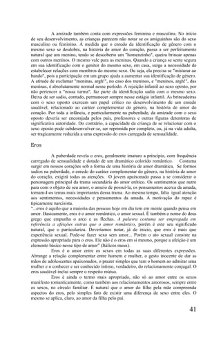 A amizade também conta com expressões feminina e masculina. No início
de seu desenvolvimento, as crianças parecem não notar se os amiguinhos são do sexo
masculino ou feminino. À medida que o enredo da identificação de gênero com o
mesmo sexo se desdobra, na história de amor do coração, passa a ser perfeitamente
natural que um menino, tendo se descoberto um "homenzinho", queira brincar apenas
com outros meninos. O mesmo vale para as meninas. Quando a criança se sente segura
em sua identificação com o genitor do mesmo sexo, em casa, surge a necessidade de
estabelecer relações com membros do mesmo sexo. Ou seja, ela precisa se "misturar ao
bando", pois a participação em um grupo ajuda a aumentar sua identificação de género.
A atitude de exclamar "meninas, argh!", no caso dos meninos, e "meninos, argh!", das
meninas, é absolutamente normal nesse período. A rejeição infantil ao sexo oposto, por
não pertencer a "nossa turma", faz parte da identificação sadia com o mesmo sexo.
Deixa de ser sadio, contudo, permanecer sempre nesse estágio infantil. As brincadeiras
com o sexo oposto exercem um papel crítico no desenvolvimento de um enredo
saudável, relacionado ao caráter complementar do género, na história de amor do
coração. Por toda a infância, e particularmente na puberdade, da amizade com o sexo
oposto deveria ser encorajada pelos pais, professores e outras figuras detentoras de
significativa autoridade. Do contrário, a capacidade da criança de se relacionar com o
sexo oposto pode subdesenvolver-se, ser reprimida por completo, ou, já na vida adulta,
ser tragicamente reduzida a uma expressão do eros carregada de sensualidade.

Eros

            A puberdade revela o eros, geralmente imaturo a princípio, com frequência
carregado de sensualidade e dotado de um dramático colorido romântico. Costuma
surgir em nossos corações sob a forma de uma história de amor dramática. Se formos
sadios na puberdade, o enredo do caráter complementar do gênero, na história de amor
do coração, exigirá todas as atenções. O jovem apaixonado passa a se considerar o
personagem principal da trama secundária do amor erótico. Os sentimentos que nutre
para com o objeto de seu amor, o anseio de possuí-la, os pensamentos acerca da amada,
tornam-I-os temas mais importantes dessa trama. Ao mesmo tempo, falta igual atenção
aos sentimentos, necessidades e pensamentos da amada. A motivação do rapaz é
tipicamente narcisista.
"...eros é aquilo que a maioria das pessoas hoje em dia tem em mente quando pensa em
amor. Basicamente, eros é o amor romântico, o amor sexual. É também o nome do deus
grego que empunha o arco e as flechas. A palavra costuma ser empregada em
referência a afeições outras que o amor romântico, porém é este seu significado
natural, que o particulariza. Deveríamos notar, já de início, que eros é mais que
experiência sexual. Pode-se fazer sexo sem amor... Porém o ato sexual consiste na
expressão apropriada para o eros. Ele não é o eros em si mesmo, porque a afeição é um
elemento básico nesse tipo de amor" (Itálicos meus).
            Eros é o amor entre os sexos em todas as suas diferentes expressões.
Abrange a relação complementar entre homem e mulher, o gesto inocente de dar as
mãos de adolescentes apaixonados, o prazer simples que tem o homem ao admirar uma
mulher e o conhecer e ser conhecido íntimo, verdadeiro, do relacionamento conjugal. O
eros saudável inclui sempre o respeito mútuo.
            Eros é ainda o termo mais apropriado, não só ao amor entre os sexos
manifesto romanticamente, como também aos relacionamentos amorosos, sempre entre
os sexos, no círculo familiar. É natural que o amor do filho pela mãe compreenda
aspectos do eros, pelo simples fato de existir uma diferença de sexo entre eles. O
mesmo se aplica, claro, ao amor da filha pelo pai.

                                                                                  41
 