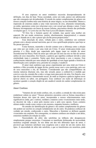 O eros expresso no amor romântico necessita desesperadamente de
definição, nos dias de hoje. Nossa sociedade, como um todo, parece um adolescente
que não conseguiu sair da puberdade. O enredo do caráter complementar do gênero em
nossos corações lembra mais uma história de amor trágica, ou um dramalhão. Damos a
impressão de estarmos atados a uma visão narcisista do eros, altamente romantizada,
ou então, ignoramos como nos relacionar com o ato sexual que abranja o amor. Como
Romeus incompetentes em busca de nossas Julietas, precisamos demais das profundas
revelações que C. S. Lewis faz em The Four Laves (Os Quatro Amores):
           "O Eros faz o homem querer de verdade, mas querer uma mulher em
especial. De um modo misterioso, porém, absolutamente inquestionável, o amante
deseja a Amada em si, não o prazer que ela lhe possa proporcionar."
           Essa descrição do amor, voltada para o outro, estabelece um contraste
gritante com o desejo sensual narcisista, que só visa a gratificação própria e que hoje se
faz passar por eros.
           Como homem, mantenho o devido contato com a diferença entre a afeição
que sinto por um irmão e por uma irmã em Cristo. O amor irmão-para-irmão mais
genuíno é o filéo, desde que capacitado pelo ágape (aqui no sentido do amor
incondicional de Deus). Parte do amor que sinto por ele tem sua raiz no fato de sermos
ambos do sexo masculino. Em francês, a palavra que significa conhecer devido a uma
similaridade inata é connaitre. Naitre quer dizer nascimento e con, o mesmo. Este
conhecimento induzido por uma relação de igualdade só tem lugar quando a história de
identificação com o próprio sexo, presente no coração, é saudável.
           O amor mais autêntico que posso experimentar por uma irmã em Cristo é
também o filéo revestido do ágape divino, porém nesse caso o eros participa, pois sou
do sexo masculino e ela, do feminino. Considerando que não compartilhamos da
mesma natureza (humana sim, mas não sexual), passo a conhecê-la à medida que
convivo com ela, estendo-lhe a mão e a trago mais para perto de mim. Em francês, esse
tipo de conhecimento é denominado savoir, de onde se originou a palavra inglesa savor
(provar cheiro ou sabor, em português). Esse conhecer em razão de diferenças só
acontece quando o coração dispõe de um saudável enredo do caráter complementar do
gênero.

Amor Confuso

            "Amamos de um modo confuso, nós, os caídos; a estrada da vida existe para
estabelecer ordem no amor." Nossos primeiros encontros com as formas masculina e
feminina desses três tipos de amor, incorporados a nossos relacionamentos mais
significativos (mãe, pai e outros), moldam a maneira como vivenciaremos mais tarde,
no decorrer da vida, o amor pelo mesmo sexo e pelo sexo oposto. Esses contatos
afetam ainda o modo como vemos a nós mesmos, enquanto homens e mulheres.
            Os enredos de identificação de gênero e do caráter complementar do gênero
não podem ser escritos no coração isoladamente um do outro. Só podemos conhecer de
verdade um enredo, conhecendo o outro. Masculino e feminino se definem quando
vivenciados em conjunto. Por conseguinte, se estamos confusos em relação a um deles,
estaremos também em relação ao outro.
            Necessidades de afeto não satisfeitas na infância não desaparecem
simplesmente porque crescemos. Costumam se manifestar disfarçadas de necessidade
neurótica exigindo atenção. Se nos faltar um dos três diferentes tipos de amor, é
provável que tentemos satisfazer essa exigência com o amor de um dos outros dois
tipos. A necessidade de afeto não satisfeita, e que se transformou em neurótica, pode


                                                                                      42
 