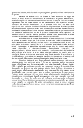 aparecer nos enredos, tanto de identificação de gênero, quanto do caráter complementar
do gênero.
           Quando um homem deixa de receber a forma masculina de ágape na
infância, o déficit é anotado em seu enredo de identificação de gênero. Talvez então,
ele tente compensá-lo estabelecendo um vínculo no qual se apegar, e do qual se torne
dependente, com um outro homem, ou por intermédio de uma expressão do eros,
resultando na neurose homossexual. Se ao homem faltar filéo, ele pode criar
expectativas nada razoáveis e depositá-las sobre os amigos homens. A mulher que não
encontrou um senso seguro de ser no amor materno pode transferir essa necessidade
para os relacionamentos com outras mulheres, esperando delas algo que simplesmente
não podem ou não deveriam lhe dar. É possível compreender certas expressões da
homossexualidade, tanto no homem quanto na mulher, como necessidades de afeto
relacionadas ao mesmo sexo não satisfeitas, e que foram erotizadas.
           Em casos assim, o eros foi erroneamente incluído no enredo da identificação
de gênero, ao mesmo tempo que ficou de fora do enredo do caráter complementar do
gênero. Considerando que necessário seria o ágape, a tentativa de encontrar tal amor no
eros, jamais neutralizará essa deficiência. A pessoa está "procurando o amor no lugar
errado", literalmente. A necessidade não satisfeita de amor do mesmo sexo assume
traços    distorcidos    e    desproporcionados.     Determinadas      expressões    da
homossexualidade, seja no homem, seja na mulher, resultam em fuga impulsionada
pelo medo do sexo oposto, e a um apego, uma dependência do mesmo sexo. A
introdução do eros nesse enredo serve como uma forma neurótica de aproximação e
identificação com o mesmo sexo. Ao evitar membros do sexo oposto, o homossexual
não precisa mais lidar com seu senso de inadequação sexual em relação a eles.
           Quando a história de amor do coração está confusa, também o estão nossos
relacionamentos com ambos os sexos. A fim de nos tornarmos sadios, precisamos
contar a história de amor do nosso coração, com toda sinceridade, a Deus e buscar
d’Ele revelações que expliquem como foi que chegamos a esse grau de confusão. Com
sinceridade, por doloroso que seja, podemos admitir, diante de Deus e dos outros, o
quanto nossos relacionamentos desajustados com entes queridos têm afetado nossa
identificação com o mesmo sexo e com o caráter complementar do sexo oposto.
Podemos ainda reconhecer até que ponto esses relacionamentos desajustados têm
moldado nossa personalidade. Quando conseguirmos olhar para o passado, com total
sinceridade, e o virmos do modo como ele realmente aconteceu, então poderemos
começar a nos libertar de nossas reações aos relacionamentos desajustados que afetam
nossas relações no presente. Só então conseguiremos amar e sermos amados
verdadeiramente, por ambos os sexos, e assim, convertermo-nos nas pessoas que Deus
deseja que sejamos.




                                                                                   43
 