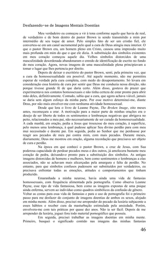 Desfazendo-se de Imagens Mentais Doentias

            Meu verdadeiro eu começou a vir à tona conforme aquilo que havia de real,
de verdadeiro e de bom dentro do pastor Brown ia sendo transmitido a mim por
intermédio de seu toque de amor. Pelo simples fato de ser um cristão fiel, ele
converteu-se em um canal sacramental pelo qual a cura de Deus atingiu meu interior. O
que o pastor Brown era, um homem pleno em Cristo, causou uma impressão muito
mais profunda em mim do que o que ele dizia. A substituição dos símbolos existentes
em meu coração começou aquele dia. Velhos símbolos distorcidos de uma
masculinidade desordenada abandonaram o enredo de identificação de escrito no fundo
do meu coração. Agora, novas imagens de uma masculinidade plena principiavam a
tomar o lugar que lhes pertencia por direito.
            Depois de deixar o escritório do pastor Brown, senti, pela primeira vez, que
a cura da homossexualidade era possível. Até aquele momento, não me permitira
esperar de verdade pela cura completa, com medo do desapontamento. Só levara em
consideração essa história de cura por sentir que Deus me conduzia nessa direção, não
porque tivesse grande fé de que daria certo. Além disso, gostava do prazer que
experimentava nos contatos homossexuais e não tinha certeza de estar pronto para abrir
mão deles, definitivamente. Contudo, sabia que a cura, que agora achava viável, jamais
se daria sem algum esforço da minha parte. Por esse motivo determinei-me, diante
Deus, por não mais envolver-me com nenhuma atividade homossexual.
            Desde que lera o livro de Leanne Payne, The Broken Image, oito meses
antes, recomeçara a orar. A motivação para a maior parte de minhas orações era o
desejo de ser liberto de todos os sentimentos e lembranças negativas que abrigava no
peito, relacionados a meu pai, não necessariamente de ser curado da homossexualidade.
A cada manhã, em oração, pedia a Jesus que trouxesse do meu coração, à superfície,
pelo menos uma lembrança, à qual pudesse aplicar Seu divino perdão para com meu
mui necessitado e doente pai. Em seguida, pedia ao Senhor que me perdoasse por
reagir aos pecados de meu pai contra mim, com mais pecados. Durante meses,
diariamente, Deus me mostrou em oração, alguma recordação que precisava ser objeto
de cura e perdão.
            Na época em que conheci o pastor Brown, a cruz de Jesus, com Sua
poderosa capacidade de perdoar pecados meus e dos outros, já amolecera bastante meu
coração de pedra, deixando-o pronto para a substituição dos símbolos. As antigas
imagens distorcidas de homens e mulheres, bem como sentimentos e lembranças a elas
associados, não se achavam mais alicerçadas pela amargura e falta de perdão. No
entanto, para que símbolos confusos pudessem ser substituídos por verdadeiros, eu
precisava enfrentar todas as emoções, atitudes e comportamentos que tinham
produzido.
            Emaranhada a minha neurose, havia ainda uma vida de fantasias
homossexuais, com frequência alimentada pela pornografia. Como observa Leanne
Payne, esse tipo de vida fantasiosa, bem como as imagens expostas de uma psique
ainda enferma, servem ao indivíduo como quadros simbólicos da confusão de gênero.
Voltar as costas para essa vida de fantasias e para o uso de pornografia foi o primeiro
passo para me desfazer do conjunto de imagens doentias de ambos os sexos, alojado
em minha mente. Além disso, precisei me arrepender do pecado da luxúria subjacente a
esses hábitos e receber cura da masturbação estimulada pela ansiedade. Porém,
envolvera-me com tais práticas por quase dez anos. Não ia ser fácil. Depois de me
arrepender da luxúria, joguei fora todo material pornográfico que possuía.
            Em seguida, precisei trabalhar as imagens doentias em minha mente.
Primeiro, busquei o significado contido nas imagens das minhas fantasias

                                                                                    46
 