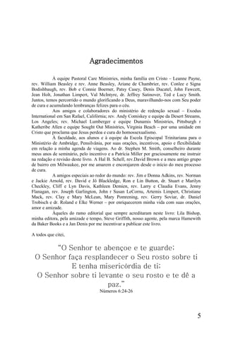 Agradecimentos

           À equipe Pastoral Care Ministries, minha família em Cristo – Leanne Payne,
rev. William Beasley e rev. Anne Beasley, Ariane de Chambrier, rev. Conlee e Signa
Bodishbaugh, rev. Bob e Connie Boerner, Patsy Casey, Denis Ducatel, John Fawcett,
Jean Holt, Jonathan Limpert, Val McIntyre, dr. Jeffrey Satinover, Ted e Lucy Smith.
Juntos, temos percorrido o mundo glorificando a Deus, maravilhando-nos com Seu poder
de cura e acumulando lembranças felizes para o céu.
           Aos amigos e colaboradores do ministério de redenção sexual – Exodus
International em San Rafael, Califórnia; rev. Andy Comiskey e equipe da Desert Streams,
Los Angeles; rev. Michael Lumberger e equipe Dunamis Ministries, Pittsburgh r
Katheribe Allen e equipe Sought Out Ministries, Virginia Beach – por uma unidade em
Cristo que proclama que Jesus perdoa e cura do homossexualismo.
           À faculdade, aos alunos e à equipe da Escola Episcopal Trinitariana para o
Ministério de Ambridge, Pensilvânia, por suas orações, incentivos, apoio e flexibilidade
em relação a minha agenda de viagens. Ao dr. Stephen M. Smith, conselheiro durante
meus anos de seminário, pelo incentivo e a Patrícia Miller por graciosamente me instruir
na redação e revisão deste livro. A Hal B. Schell, rev.David Brown e a meu antigo grupo
de bairro em Milwaukee, por me amarem e encorajarem desde o início do meu processo
de cura.
           A amigos especiais ao redor do mundo: rev. Jim e Donna Adkins, rev. Norman
e Jackie Arnold, rev. David e Jô Blackledge, Ron e Lin Button, dr. Stuart e Marilyn
Checkley, Cliff e Lyn Davis, Kathleen Demien, rev. Larry e Claudia Evans, Jenny
Flanagan, rev. Joseph Garlington, John r Susan LeCornu, Artemis Limpert, Christiane
Mack, rev. Clay e Mary McLean, Mary Pomrening, rev. Gerry Soviar, dr. Daniel
Trobisch e dr. Roland e Elke Werner – por enriquecerem minha vida com suas orações,
amor e amizade.
           Àqueles do ramo editorial que sempre acreditaram neste livro: Lila Bishop,
minha editora, pela amizade e tempo, Steve Griffith, nosso agente, pela marca Hamewith
da Baker Books e a Jan Denis por me incentivar a publicar este livro.

A todos que citei,

       “O Senhor te abençoe e te guarde;
 O Senhor faça resplandecer o Seu rosto sobre ti
           E tenha misericórdia de ti;
 O Senhor sobre ti levante o seu rosto e te dê a
                      paz.”
                                   Números 6:24-26




                                                                                      5
 