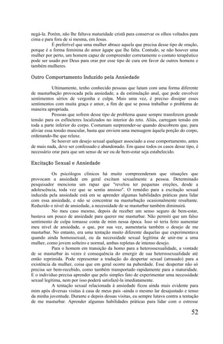 negá-la. Porém, não lhe faltava maturidade cristã para conservar os olhos voltados para
cima e para fora de si mesma, em Jesus.
           É preferível que uma mulher abrace aquela que precisa desse tipo de oração,
porque é a forma feminina do amor ágape que lhe falta. Contudo, se não houver uma
mulher por perto, um homem capaz de compreender corretamente o contato terapêutico
pode ser usado por Deus para orar por esse tipo de cura em favor de outros homens e
também mulheres.

Outro Comportamento Induzido pela Ansiedade

            Ultimamente, tenho conhecido pessoas que lutam com uma forma diferente
de masturbação provocada pela ansiedade, a da estimulação anal, que pode envolver
sentimentos sérios de vergonha e culpa. Mais uma vez, é preciso dissipar esses
sentimentos com muita graça e amor, a fim de que se possa trabalhar o problema de
maneira apropriada.
            Pessoas que sofrem desse tipo de problema quase sempre transferem grande
tensão para os esfíncteres localizados no interior do reto. Aliás, carregam tensão em
toda a parte inferior do corpo. Costumam surpreender-se quando descobrem que, para
aliviar essa tensão muscular, basta que enviem uma mensagem àquela porção do corpo,
ordenando-lhe que relaxe.
            Se houver um desejo sexual qualquer associado a esse comportamento, antes
de mais nada, deve ser confessado e abandonado. Em quase todos os casos desse tipo, é
necessário orar para que um senso de ser ou de bem-estar seja estabelecido.

Excitação Sexual e Ansiedade

           Os psicólogos clínicos há muito compreenderam que situações que
provocam a ansiedade em geral excitam sexualmente a pessoa. Determinado
pesquisador menciona um rapaz que "revelou ter pequenas ereções, desde a
adolescência, toda vez que se sentia ansioso". O remédio para a excitação sexual
induzida pela ansiedade está em se aprender algumas habilidades práticas para lidar
com essa ansiedade, e não se concentrar na masturbação ocasionalmente resultante.
Reduzido o nível de ansiedade, a necessidade de se masturbar também diminuirá.
           No meu caso mesmo, depois de receber um senso seguro de bem-estar,
bastava um pouco de ansiedade para querer me masturbar. Não permiti que um falso
sentimento de culpa tomasse conta de mim nessa época. Isso só teria feito aumentar
meu nível de ansiedade, o que, por sua vez, aumentaria também o desejo de me
masturbar. No entanto, era uma tentação muito diferente daquelas que experimentava
quando ainda homossexual, ou da necessidade sexual legítima de unir-me a uma
mulher, como jovem solteiro e normal, ambas repletas de intenso desejo.
           Para o homem em transição da homo para a heterossexualidade, a vontade
de se masturbar às vezes é consequência do emergir de sua heterossexualidade até
então reprimida. Pode representar a tradução do despertar sexual (atrasado) para a
existência da mulher, coisa que em geral ocorre na puberdade. Esse despertar não só
precisa ser bem-recebido, como também transportado rapidamente para a maturidade.
E o indivíduo precisa aprender que pelo simples fato de experimentar uma necessidade
sexual legítima, nem por isso poderá satisfazê-la imediatamente.
           A tentação sexual relacionada à ansiedade ficou ainda mais evidente para
mim após diversas visitas à casa de meus pais -ainda o mesmo lar desajustado e tenso
da minha juventude. Durante e depois dessas visitas, eu sempre lutava contra a tentação
de me masturbar. Aprender algumas habilidades práticas para lidar com o estresse

                                                                                   52
 
