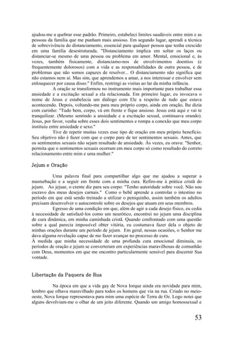 ajudou-me a quebrar esse padrão. Primeiro, estabeleci limites saudáveis entre mim e as
pessoas da família que me punham mais ansioso. Em segundo lugar, aprendi a técnica
de sobrevivência do distanciamento, essencial para qualquer pessoa que tenha crescido
em uma família desestruturada. "Distanciamento implica em soltar os laços ou
distanciar-se mesmo de uma pessoa ou problema em amor. Mental, emocional e, às
vezes, também fisicamente, distanciamo-nos de envolvimentos doentios (e
frequentemente dolorosos) com a vida e as responsabilidades de outra pessoa, e de
problemas que não somos capazes de resolver... O distanciamento não significa que
não estamos nem aí. Mas sim, que aprendemos a amar, a nos interessar e envolver sem
enlouquecer por causa disso." Enfim, restringi as visitas ao lar da minha infância.
            A oração se transformou no instrumento mais importante para trabalhar essa
ansiedade e a excitação sexual a ela relacionada. Em primeiro lugar, eu invocava o
nome de Jesus e estabelecia um diálogo com Ele a respeito de tudo que estava
acontecendo. Depois, voltando-me para meu próprio corpo, ainda em oração, lhe dizia
com carinho: "Tudo bem, corpo, vá em frente e fique ansioso. Jesus está aqui e vai te
tranquilizar. (Mesmo sentindo a ansiedade e a excitação sexual, continuava orando).
Jesus, por favor, venha sobre esses dois sentimentos e rompa a conexão que meu corpo
instituiu entre ansiedade e sexo."
            Tive de repetir muitas vezes esse tipo de oração em meu próprio benefício.
Seu objetivo não é fazer com que o corpo pare de ter sentimentos sexuais. Antes, que
os sentimentos sexuais não sejam resultado de ansiedade. Às vezes, eu orava: "Senhor,
permita que o sentimentos sexuais ocorram em meu corpo só como resultado do correto
relacionamento entre mim e uma mulher."

Jejum e Oração

          Uma palavra final para compartilhar algo que me ajudou a superar a
masturbação e a seguir em frente com a minha cura. Refiro-me à prática cristã do
jejum. Ao jejuar, o crente diz para seu corpo: "Tenho autoridade sobre você. Não sou
escravo dos meus desejos carnais." Como o bebê aprende a controlar o intestino no
período em que está sendo treinado a utilizar o peniquinho, assim também os adultos
precisam desenvolver o autocontrole sobre os desejos que atuam em seus membros.
          Egresso de uma condição em que, além de agir a cada desejo físico, eu cedia
à necessidade de satisfazê-los como um neurótico, encontrei no jejum uma disciplina
de cura dinâmica, em minha caminhada cristã. Quando confrontado com uma questão
sobre a qual parecia impossível obter vitória, eu costumava fazer dela o objeto de
minhas orações durante um período de jejum. Em geral, nessas ocasiões, o Senhor me
dava alguma revelação capaz de me fazer avançar no processo de cura.
À medida que minha necessidade de uma profunda cura emocional diminuía, os
períodos de oração e jejum se converteram em experiências maravilhosas de comunhão
com Deus, momentos em que me encontro particularmente sensível para discernir Sua
vontade.


Libertação da Paquera de Rua

          Na época em que a vida gay de Nova Iorque ainda era novidade para mim,
lembro que olhava maravilhado para todos os homens que via na rua. Criado no meio-
oeste, Nova Iorque representava para mim uma espécie de Terra de Oz. Logo notei que
alguns devolviam-me o olhar de um jeito diferente. Quando um amigo homossexual e


                                                                                  53
 