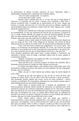 eu passeávamos na Quinta Avenida, aconteceu de novo. Aproveitei, então, a
oportunidade e perguntei-lhe o significado dos estranhos olhares.
           - Ora, eles estão te paquerando - ele explicou.
           - E isso quer dizer o quê? - insisti.
           Quando estiver andando pela rua, se vir um cara que de longe pareça te
interessar, e se perceber que ele sentiu a mesma coisa, mantenha o olhar firme e
procure examiná-lo bem, à medida que se aproximarem um do outro. Depois que
tiverem se cruzado, olhe para trás. Se vocês dois estiverem se olhando, significa que
não há problema algum em estabelecer contato. Pode até "rolar" alguma coisa. A gente
chama de "paquera de rua".
           Durante anos, habituei-me a olhar para os homens na rua com a esperança de
ser correspondido, ou seja, que emitissem um sinal de que me queriam. A paquera de
rua é o modo confuso adotado, por aquele que sofre de homossexualidade, de tentar
obter um olhar masculino que lhe diga "Eu te quero", "Eu te amo", "Preciso de você".
Portanto, nada mais é que uma expressão da confusão dos símbolos.
           Enquanto estava sendo curado de minha neurose homossexual, deparei-me
com um artigo na New York Times Magazine de domingo. De autoria de David
Shorewood, citava a carta de seu irmão Andy, um homossexual envelhecendo em Paris.
           "Faço virar bem menos cabeças que antigamente", ele escreve agora. "Um
amigo e eu inventamos um passatempo chamado 'Eu existo', que consiste em tentar
adivinhar se um estranho tem ou não consciência de nossa presença, e de qual de nós,
ou se nem 'existimos' para ele, que aí estará olhando 'através de', e não 'para' nós."
Esses estranhos parâmetros pelos quais Andy e amigos definem a "existência", são
rapazinhos e homens vistos de longe, a princípio, depois mais de perto, quando se
cruzam pelas calçadas.
           "Quando conseguimos que alguém nos olhe", ele acrescenta, "geralmente é
na direção de Patrice, quinze anos mais jovem."
           Andy lida bem com a crescente ausência de olhares dos estranhos. Mas o
incomoda o fato de jamais ter atraído um olhar afetuoso de nosso pai.
           Os olhares que papai dirigia a mim também nunca expressaram amor, nem
transmitiram confiança; em geral, eram plenos de cruel zombaria. Um dos empregados
de papai certa vez me disse:
           Mário, seu pai é o único homem que conheço capaz de castrar alguém só
com o olhar.
           O apoio do pai não está apenas no que ele diz, ou deixa de dizer, mas
também no contato físico e em seu olhar. Como não recebemos o apoio necessário -
uma declaração positiva daquilo que somos, acerca de nossa existência – nossos
corações se confundem. Por conseguinte, esforçamo-nos em receber o mesmo apoio e
amor simbolicamente, de uma maneira inadequada.
           Muito tempo se passara desde que a tentação da masturbação e do
homossexualismo declarado tinham deixado de representar um problema para mim,
quando dei conta de que continuava praticando a paquera de rua. Uma noite, voltando
para casa depois de um curso de aconselhamento para leigos que estava frequentando,
notei que, ao ultrapassar um carro, eu sempre olhava dentro dele, na esperança de
descobrir um homem na direção. Perguntei ao Senhor por quê. Embora não obtivesse
resposta, sabia que me culpar sem piedade não levaria a nada.
           Pouco tempo depois, jantava com um amigo que superara o
homossexualismo e aproveitei para perguntar-lhe a esse respeito. Não sei por que eu
agia assim - ele respondeu -, mas sei como orar por isso. Toda vez que vejo um homem
pelo qual sou tentado, fecho os olhos e imagino a mulher que Deus criou para estar
com ele. Vendo-os juntos, agradeço a Deus por aquele homem ter sido criado para se

                                                                                  54
 
