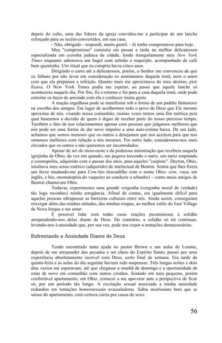 depois do culto, uma das líderes da igreja convidou-me a participar de um lanche
reforçado para os recém-convertidos, em sua casa.
            - Não, obrigado - respondi, muito gentil. - Já tenho compromisso para hoje.
            Meu "compromisso" consistia em passar a tarde na melhor delicatessen
especializada em cozinha judaica da cidade, lendo tranquilamente meu New York
Times enquanto saboreava um bagel com salmão e requeijão, acompanhado de café
bem quentinho. Um ritual que eu cumpria havia cinco anos.
            Dirigindo o carro até a delicatessen, porém, o Senhor me convenceu de que
eu falhara por não levar em consideração os sentimentos daquela irmã, nem o amor
com que ela preparara a refeição. Quanto mais me aproximava do meu destino, pior
ficava. O New York Times podia me esperar, ao passo que aquele lanche só
aconteceria naquele dia. Por fim, fiz o retorno e fui para a casa daquela irmã, onde pude
estreitar os laços de amizade com ela e conhecer muita gente.
            A reação orgulhosa pode se manifestar sob a forma de um padrão fantasioso
na escolha dos amigos. Em lugar de acolhermos todo o povo de Deus que Ele mesmo
aproxima de nós, visando nossa comunhão, muitas vezes temos uma fita métrica pela
qual baseamos a decisão de quem é digno de receber parte do nosso precioso tempo.
Também o fato de nos relacionarmos apenas com pessoas que julgamos melhores que
nós pode ser uma forma de dar novo impulso a uma auto-estima baixa. De um lado,
achamos que somos menores que os outros e desejamos que nos aceitem para que nos
sintamos melhores com relação a nós mesmos. Por outro lado, consideramo-nos mais
elevados que os outros e não queremos ser incomodados.
            Apesar de ser do meio-oeste e da poderosa ministração que recebera naquela
igrejinha de Ohio, de vez em quando, me pegava torcendo o nariz, um nariz empinado
e cosmopolita, adquirido com o passar dos anos, para aqueles "caipiras". Dayton, Ohio,
insultava meu senso estético (adquirido) de intelectual de Boston. Sentia que lhes fizera
um favor mudando-me para Cow-hio (trocadilho com o nome Ohio: cow, vaca, em
inglês, e hio, onomatopéia do vaqueiro ao conduzir o rebanho) – como meus amigos de
Boston chamavam Ohio.
            Todavia, experimentei uma grande vergonha (vergonha moral de verdade)
tão logo reconheci minha arrogância. Afinal de contas, era igualmente difícil para
aquelas pessoas ultrapassar as barreiras culturais entre nós. Ainda assim, conseguiam
enxergar além das minhas atitudes, das minhas roupas, ao melhor estilo do East Village
de Nova Iorque e me amar.
            É possível lidar com todas essas reações pecaminosas à solidão
arrependendo-nos delas diante de Deus. Do contrário, a solidão só irá continuar,
levando-nos à ansiedade que, por sua vez, pode nos expor a tentações desnecessárias.

Enfrentando a Ansiedade Diante de Deus

           Tendo encontrado tanta ajuda no pastor Brown e nas aulas de Leanne,
depois de me arrepender dos pecados e ser cheio do Espírito Santo, passei por uma
experiência absolutamente incrível com Deus, certo final de semana. Era tarde de
quinta-feira e as aulas do dia seguinte haviam sido suspensas. Três longas noites e dois
dias vazios me esperavam, até que chegasse a manhã de domingo e a oportunidade de
estar de novo em comunhão com outros cristãos. Sentado em meu pequeno, porém
confortável apartamento, em Ohio, comecei a me apavorar ante a perspectiva de ficar
só, por um período tão longo. A excitação sexual associada a minha ansiedade
redundou em tentações homossexuais avassaladoras. Sabia muitíssimo bem que se
saísse do apartamento, com certeza cairia por causa de sexo.


                                                                                     56
 