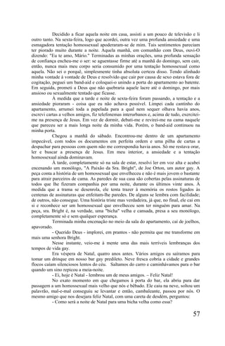 Decidido a ficar aquela noite em casa, assisti a um pouco de televisão e li
outro tanto. Na sexta-feira, logo que acordei, outra vez uma profunda ansiedade e uma
esmagadora tentação homossexual apoderaram-se de mim. Tais sentimentos pareciam
ter piorado muito durante a noite. Aquela manhã, em comunhão com Deus, ouvi-O
dizendo: "Eu te amo, Mário." Terminadas as minhas orações, uma profunda sensação
de confiança encheu-me o ser: se aguentasse firme até a manhã do domingo, sem cair,
então, nunca mais meu corpo seria consumido por uma tentação homossexual como
aquela. Não sei o porquê, simplesmente tinha absoluta certeza disso. Tendo alinhado
minha vontade à vontade de Deus e resolvido que cair por causa de sexo estava fora de
cogitação, peguei um band-aid e coloquei-o unindo a porta do apartamento ao batente.
Em seguida, prometi a Deus que não quebraria aquele lacre até o domingo, por mais
ansioso ou sexualmente tentado que ficasse.
            À medida que a tarde e noite de sexta-feira foram passando, a tentação e a
ansiedade pioraram - coisa que eu não achava possível. Limpei cada cantinho do
apartamento, arrumei toda a papelada para a qual nem sequer olhava havia anos,
escrevi cartas a velhos amigos, fiz telefonemas interurbanos e, acima de tudo, exercitei-
me na presença de Jesus. Em vez de dormir, debati-me e revirei-me na cama naquele
que pareceu ser a mais longa noite da minha vida. Porém, o band-aid continuou na
minha porta.
            Chegou a manhã do sábado. Encontrou-me dentro de um apartamento
impecável, com todos os documentos em perfeita ordem e uma pilha de cartas a
despachar para pessoas com quem não me correspondia havia anos. Só me restava orar,
ler e buscar a presença de Jesus. Em meu interior, a ansiedade e a tentação
homossexual ainda dominavam.
            À tarde, completamente só na sala de estar, resolvi ler em voz alta e acabei
encenando um monólogo, "A Paixão da Sra. Bright", de Joe Orton, um autor gay. A
peça conta a história de um homossexual que envelheceu e não é mais jovem o bastante
para atrair parceiros de cama. As paredes de sua casa são cobertas pelas assinaturas de
todos que lhe fizeram companhia por uma noite, durante os últimos vinte anos. À
medida que a trama se desenrola, ele tenta trazer à memória os rostos ligados às
centenas de assinaturas que enfeitam-lhe paredes. De alguns se lembra com facilidade;
de outros, não consegue. Uma história triste mas verdadeira, já que, no final, ele cai em
si e reconhece ser um homossexual que envelheceu sem ter ninguém para amar. Na
peça, sra. Bright é, na verdade, uma "bicha" velha e cansada, presa a seu monólogo,
completamente só e sem qualquer esperança.
            Terminada minha encenação no meio da sala do apartamento, caí de joelhos,
apavorado.
            - Querido Deus - implorei, em prantos - não permita que me transforme em
mais uma senhora Bright.
            Nesse instante, veio-me à mente uma das mais terríveis lembranças dos
tempos de vida gay.
            Era véspera de Natal, quatro anos antes. Vários amigos eu saíramos para
tomar um drinque em nosso bar gay predileto. Neve fresca cobria a cidade e grandes
flocos caíam silenciosos lentos do céu. Saltamos do carro e caminhávamos para o bar
quando um sino repicou a meia-noite.
            - Ei, hoje é Natal - lembrou um de meus amigos. – Feliz Natal!
            No exato momento em que chegamos à porta do bar, ela abriu para dar
passagem a um homossexual mais velho que nós e bêbado. Ele caiu na neve, soltou um
palavrão, mal-e-mal conseguiu se levantar e então, cambaleante, passou por nós. O
mesmo amigo que nos desejara feliz Natal, com uma careta de desdém, perguntou:
            - Como será a noite de Natal para uma bicha velha como essa?

                                                                                     57
 
