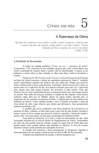 Cristo em nós                          5
                                                 A Esperança da Glória
 "Eu lhes fiz conhecer o teu nome e ainda o farei conhecer, a fim de que
       o amor com que me amaste esteja neles e eu neles esteja." (Jesus
                            falando ao Pai a respeito de você e de mim.)
                                                            (João 17.26)




A Realidade da Encarnação

            O poder da verdade grandiosa "Cristo em vós, a esperança da glória"
(Colossenses 1.27), converteu-se em realidade tangível para mim, meses depois que
recebi a plenitude do Espírito Santo e minha vida foi transformada. À época, já me
habituara a iniciar todos os dias voltando os olhos para Deus, lendo as Escrituras e
orando.
            Depois de ler The Practice of the Presence of God (O Exercício da Presença
de Deus) do irmão Lawrence e relatos da caminhada espiritual de Frank C. Laubach,
resolvi experimentar algumas das práticas que eles adotavam. Sempre que possível,
trazia à minha mente o nome santo de Jesus. A princípio, decidi invocar-Lhe o nome ao
menos uma vez a cada hora do dia. Aos poucos aumentei para uma vez a cada meia
hora, depois para cada quinze minutos, até invocá-Lo a todo minuto. Claro que
fracassei feio no início, permitindo até que se passassem horas sem, nem sequer, pensar
no assunto. Mas então recomeçava, tomando o cuidado de não imputar a mim mesmo
nenhuma culpa falsa por ter falhado, depois de algum tempo, descobri que, se
esquecesse de me exercitar na presença de Deus, o Espírito que em mim habitava me
lembraria de fazê-lo. Várias manhãs acordei e ouvi o Espírito invocando o nome de
Jesus dentro de mim. Logo observei que sempre que devaneava, meus pensamentos
seguiam em direção a Ele.
            À medida que foi-se cumprindo meu firme propósito de exercitar-me na
presença de Deus, voltando os olhos para cima e para fora de mim mesmo, trazendo à
mente o nome de Jesus sempre que possível, comecei a perceber a beleza do mundo a
minha volta - em meus alunos, no meu gato, na paisagem do Sudeste de Ohio.
            Uma tarde de primavera, eu e todo o corpo da universidade em que vinha
lecionando reunimo-nos na sala do diretor do Departamento de Teatro. Acomodados
em torno de uma grande mesa de reunião, ocupei um lugar bem de frente para uma
grande janela cujas cortinas tinham sido afastadas ao máximo. A neve do inverno
derretera e brotos verdes pontilhavam cada galho de árvore.
            A reunião mal começara e meus pensamentos já divagavam. Agradeci a
Jesus pela beleza de Sua criação e pelas árvores em flor do lado de fora da janela.
            Notando meu alheamento da reunião, o diretor perguntou-me:

                                                                                   59
 