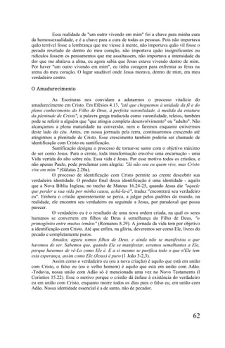 Essa realidade de "um outro vivendo em mim" foi a chave para minha cura
da homossexualidade, e é a chave para a cura de todas as pessoas. Pois não importava
quão terrível fosse a lembrança que me viesse à mente, não importava quão vil fosse o
pecado revelado de dentro do meu coração, não importava quão insignificantes ou
ridículos fossem os pensamentos que me assaltassem, não importava a intensidade da
dor que me abalava a alma, eu agora sabia que Jesus estava vivendo dentro de mim.
Por haver "um outro vivendo em mim", eu tinha coragem para enfrentar as feras na
arena do meu coração. O lugar saudável onde Jesus morava, dentro de mim, era meu
verdadeiro centro.

O Amadurecimento

            As Escrituras nos convidam a adotarmos o processo vitalício do
amadurecimento em Cristo. Em Efésios 4.13, "até que cheguemos à unidade da fé e do
pleno conhecimento do Filho de Deus, à perfeita varonilidade, à medida da estatura
da plenitude de Cristo", a palavra grega traduzida como varonilidade, teleios, também
pode se referir a alguém que "que atingiu completo desenvolvimento" ou "adulto". Não
alcançamos a plena maturidade na conversão, nem o faremos enquanto estivermos
deste lado do céu. Antes, em nossa jorrnada pela terra, continuaremos crescendo até
atingirmos a plenitude de Cristo. Esse crescimento também poderia ser chamado de
identificação com Cristo ou santificação.
            Santificação designa o processo de tornar-se santo com o objetivo máximo
de ser como Jesus. Para o crente, toda transformação envolve uma encarnação - uma
Vida vertida do alto sobre nós. Essa vida é Jesus. Por esse motivo todos os cristãos, e
não apenas Paulo, pode proclamar com alegria: "Já não sou eu quem vive, mas Cristo
vive em mim " (Gálatas 2.20a).
            O processo de identificação com Cristo permite ao crente descobrir sua
verdadeira identidade. O produto final dessa identificação é uma identidade - aquilo
que a Nova Bíblia Inglesa, no trecho de Mateus 16.24-25, quando Jesus diz "aquele
que perder a sua vida por minha causa, achá-la-á", traduz "encontrará seu verdadeiro
eu". Embora o cristão aparentemente se perca, a julgar pelos padrões do mundo, na
realidade, ele encontra seu verdadeiro eu seguindo a Jesus, por paradoxal que possa
parecer.
            O verdadeiro eu é o resultado de uma nova ordem criada, na qual os seres
humanos se convertem em filhos de Deus à semelhança do Filho de Deus, "o
primogênito entre muitos irmãos" (Romanos 8.29). A jornada da vida tem por objetivo
a identificação com Cristo. Até que enfim, na glória, deveremos ser como Ele, livres do
pecado e completamente puros.
            Amados, agora somos filhos de Deus, e ainda não se manifestou o que
havemos de ser. Sabemos que, quando Ele se manifestar, seremos semelhantes a Ele,
porque havemos de vê-Lo como Ele é. E a si mesmo se purifica todo o que n'Ele tem
esta esperança, assim como Ele (Jesus) é puro (1 João 3-2,3).
            Assim como o verdadeiro eu (ou a nova criação) é aquilo que está em união
com Cristo, o falso eu (ou o velho homem) é aquilo que está em união com Adão.
-Todavia, nossa união com Adão só é mencionada uma vez no Novo Testamento (l
Coríntios 15.22). Esse o motivo porque o cristão dá ênfase à existência do verdadeiro
eu em união com Cristo, enquanto morre todos os dias para o falso eu, em união com
Adão. Nossa identidade essencial é a de santo, não de pecador.




                                                                                   62
 