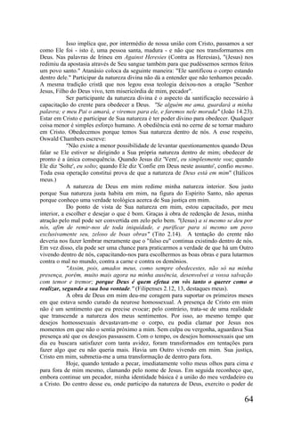 Isso implica que, por intermédio de nossa união com Cristo, passamos a ser
como Ele foi - isto é, uma pessoa santa, madura - e não que nos transformamos em
Deus. Nas palavras de Irineu em Against Heresies (Contra as Heresias), "(Jesus) nos
redimiu da apostasia através de Seu sangue também para que pudéssemos sermos feitos
um povo santo." Atanásio coloca da seguinte maneira: "Ele santificou o corpo estando
dentro dele." Participar da natureza divina não dá a entender que não tenhamos pecado.
A mesma tradição cristã que nos legou essa teologia deixou-nos a oração "Senhor
Jesus, Filho do Deus vivo, tem misericórdia de mim, pecador".
            Ser participante da natureza divina é o aspecto da santificação necessário à
capacitação do crente para obedecer a Deus. "Se alguém me ama, guardará a minha
palavra; e meu Pai o amará, e viremos para ele, e faremos nele morada" (João 14.23).
Estar em Cristo e participar de Sua natureza é ter poder divino para obedecer. Qualquer
coisa menor é simples esforço humano. A obediência está no cerne de se tornar maduro
em Cristo. Obedecemos porque temos Sua natureza dentro de nós. A esse respeito,
Oswald Chambers escreve:
            "Não existe a menor possibilidade de levantar questionamentos quando Deus
falar se Ele estiver se dirigindo a Sua própria natureza dentro de mim; obedecer de
pronto é a única consequência. Quando Jesus diz 'Vem', eu simplesmente vou; quando
Ele diz 'Solte', eu solto; quando Ele diz 'Confie em Deus neste assunto', confio mesmo.
Toda essa operação constitui prova de que a natureza de Deus está em mim" (Itálicos
meus.)
            A natureza de Deus em mim redime minha natureza interior. Sou justo
porque Sua natureza justa habita em mim, na figura do Espírito Santo, não apenas
porque conheço uma verdade teológica acerca de Sua justiça em mim.
            Do ponto de vista de Sua natureza em mim, estou capacitado, por meu
interior, a escolher e desejar o que é bom. Graças à obra de redenção de Jesus, minha
atração pelo mal pode ser convertida em zelo pelo bem. "(Jesus) a si mesmo se deu por
nós, afim de remir-nos de toda iniquidade, e purificar para si mesmo um povo
exclusivamente seu, zeloso de boas obras" (Tito 2.14). A tentação do crente não
deveria nos fazer lembrar meramente que o "falso eu" continua existindo dentro de nós.
Em vez disso, ela pode ser uma chance para praticarmos a verdade de que há um Outro
vivendo dentro de nós, capacitando-nos para escolhermos as boas obras e para lutarmos
contra o mal no mundo, contra a carne e contra os demônios.
            "Assim, pois, amados meus, como sempre obedecestes, não só na minha
presença, porém, muito mais agora na minha ausência, desenvolvei a vossa salvação
com temor e tremor; porque Deus é quem efetua em vós tanto o querer como o
realizar, segundo a sua boa vontade." (Filipenses 2.12, 13, destaques meus).
            A obra de Deus em mim deu-me coragem para suportar os primeiros meses
em que estava sendo curado da neurose homossexual. A presença de Cristo em mim
não é um sentimento que eu precise evocar; pelo contrário, trata-se de uma realidade
que transcende a natureza dos meus sentimentos. Por isso, ao mesmo tempo que
desejos homossexuais devastavam-me o corpo, eu podia clamar por Jesus nos
momentos em que não o sentia próximo a mim. Sem culpa ou vergonha, aguardava Sua
presença até que os desejos passassem. Com o tempo, os desejos homossexuais que um
dia eu buscara satisfazer com tanta avidez, foram transformados em tentações para
fazer algo que eu não queria mais. Havia um Outro vivendo em mim. Sua justiça,
Cristo em mim, submetia-me a uma transformação de dentro para fora.
            Hoje, quando tentado a pecar, imediatamente volto meus olhos para cima e
para fora de mim mesmo, clamando pelo nome de Jesus. Em seguida reconheço que,
embora continue um pecador, minha identidade básica é a união do meu verdadeiro eu
a Cristo. Do centro desse eu, onde participo da natureza de Deus, exercito o poder de

                                                                                    64
 