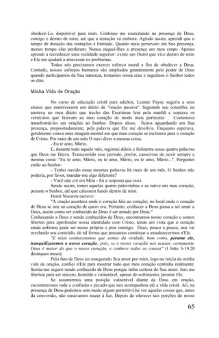 obedecê-Lo, disponível para mim. Continuo me exercitando na presença de Deus,
comigo e dentro de mim, até que a tentação vá embora. Agindo assim, aprendi que o
tempo de duração das tentações é limitado. Quanto mais persevero em Sua presença,
menos tempo elas perduram. Nunca neguei-lhes a presença em meu corpo. Apenas
aprendi a reconhecer uma realidade superior: existe um Outro que vive dentro de mim
e Ele me ajudará a atravessar os problemas.
           Todos nós precisamos exercer esforço moral a fim de obedecer a Deus.
Contudo, nossos esforços humanos são ampliados grandemente pelo poder de Deus
quando participamos de Sua natureza, tomamos nossa cruz e seguimos o Senhor todos
os dias.

Minha Vida de Oração

           No curso de educação cristã para adultos, Leanne Payne sugeriu a seus
alunos que mantivessem um diário de "oração passiva". Seguindo seu conselho, eu
anotava no meu diário que trecho das Escrituras lera pela manhã e copiava os
versículos que falavam ao meu coração de modo mais particular.                Costumava
transformá-los em orações ao Senhor. Depois disso, ficava aguardando em Sua
presença, propositadamente, pela palavra que Ele me devolvia. Enquanto esperava,
geralmente criava uma imagem mental em que meu coração se inclinava para o coração
de Cristo. Por mais de um mês O ouvi dizer a mesma coisa:
           - Eu te amo, Mário.
           E, durante todo aquele mês, registrei diária e fielmente essas quatro palavras
que Deus me falava. Transcorrido esse período, porém, cansei-me de ouvir sempre a
mesma coisa: "Eu te amo, Mário, eu te amo, Mário, eu te amo, Mário...". Perguntei
então ao Senhor:
           - Tenho ouvido essas mesmas palavras há mais de um mês. O Senhor não
poderia, por favor, mandar-me algo diferente?
           - Você não crê em Mim - foi a resposta que ouvi.
           Sendo assim, tomei aquelas quatro palavrinhas e as retive em meu coração,
perante o Senhor, até que calassem fundo dentro de mim.
           Henri Nouwen escreve:
           "A oração acontece onde o coração fala ao coração; no local onde o coração
de Deus se une ao coração de quem ora. Portanto, conhecer a Deus passa a ser amar a
Deus, assim como ser conhecido de Deus é ser amado por Deus."
Conhecendo a Deus e sendo conhecidos de Deus, encontramos nosso coração e somos
libertos para aprofundar nossa identidade com Cristo, tendo em vista que o coração
ainda enfermo pode ser nosso próprio e pior inimigo. Deus, pouco a pouco, nos vai
revelando seu conteúdo, de tal forma que possamos continuar a amadurecermos n'Ele.
           "E nisto conheceremos que somos da verdade, bem como, perante ele,
tranquilizaremos o nosso coração; pois, se o nosso coração nos acusar, certamente
Deus é maior do que o nosso coração, e conhece todas as cousas" (l João 3-19,20
destaques meus).
           Pelo fato de Deus ter assegurado Seu amor por mim, logo no início da minha
vida de oração, confiei n'Ele para mostrar tudo que meu coração continha realmente.
Sentia-me seguro sendo conhecido de Deus porque tinha certeza do Seu amor. Isso me
libertou para ser sincero, humilde e vulnerável, apesar do sofrimento, perante Ele.
           Se assumirmos uma posição vulnerável diante de Deus em oração,
encontraremos toda a confusão e pecado que nos acompanhou até a vida cristã. Ali, na
presença de Deus podemos sem medo algum permitir-Lhe ver aquelas coisas que, antes
da conversão, não ousávamos trazer à luz. Depois de oferecer tais porções do nosso

                                                                                     65
 