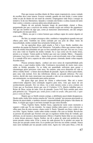 Para que nossas escolhas diante de Deus sejam responsáveis, nossa vontade
de escolher deve estar intacta. Exercer vontade, quando ela está ferida, é como tentar
soltar os pés de dentro de um tonel de cimento. Empregamos toda força e energia na
tentativa vã de nos libertarmos. Quando a vontade está ferida e a alma exausta de tanto
lutar contra o cimento, a pessoa adota uma atitude passiva.
            Depois de um período bastante longo de passividade, clamei a Deus,
perguntando por que o exercício da minha vontade exigia um esforço tão gigantesco.
Até que me lembrei de algo que, como já mencionei anteriormente, um dos antigos
empregados de meu pai dizia:
            - Mário, seu pai é o único homem que conheço capaz de castrar alguém só
com o olhar.
            De fato, eu sempre enxergava ódio, zombaria e repugnância quando meu pai
olhava para mim. Também me sentia castrado por seu jeito de olhar. Junto da
masculinidade, minha vontade fora seriamente ferida por ele.
            Ao me aperceber disso, pedi oração a Ted e Lucy Smith, também eles
membros da equipe de Pastoral Care Ministries. Ted pediu a Deus que curasse todas as
áreas da minha masculinidade em que eu fora castrado por meu pai. Por sua vez, Lucy
teve uma visão no Espírito da minha vontade. Eu a vejo como um fio muito ténue,
prestes a se romper. Vamos pedir ao Senhor que cure sua vontade, Mário. - Enquanto
orávamos, Lucy teve outra visão. - Agora Jesus a está envolvendo com a Sua vontade.
E a vontade d'Ele tem o aspecto de uma corda grossa e dourada, dando voltas naquele
fiozinho ténue.
            Poucas semanas depois, conheci um novo senso de responsabilidade pela
minha cura, o qual mudou minha vida. Continuava necessitado de muito mais curas
sobre as feridas passadas. Eu as tinha em quantidade suficiente para gemer e
choramingar pelos próximos vinte anos. No entanto, uma nova dimensão de vida se
abriu a minha frente - o futuro desvencilhado do passado. Agora eu olhava para diante,
para uma vida normal, livre das referências diárias ao passado doloroso. Por esse
motivo, decidi não mais mencionar esse passado a não ser no contexto da oração, de
um ensinamento, ou ministrando para outras pessoas.
            Há quem diga que passei de vítima a sobrevivente. Mas até o termo
sobrevivente adquirira uma conotação negativa para mim, visto que nasce de um
acontecimento passado. Em vez disso, via a mim mesmo como a nova criatura em
Cristo que as Escrituras dizem que sou (2 Coríntios 5.17). Queria trabalhar para o
Reino de Deus, acima de tudo, livre do passado. Lucas 9-62 fazia sentido para mim
pela primeira vez: "Ninguém que, tendo posto a mão no arado, olha para trás, é apto
para o reino de Deus."
            Depois que os Smith oraram comigo, a debilitante passividade desapareceu.
Desde então, tenho feito muitas orações de "cura da vontade" por pessoas precisando se
libertar da passividade, e também assumir responsabilidade pela própria vida diante de
Deus. A oração que segue é um bom exemplo do que estou dizendo:
            "Vem, Espírito Santo. Senhor Jesus, capacita-me neste exato momento a
segurar a mão que Tu me estendes. Ao erguer minhas mãos para o céu e desviar os
olhos para fora de mim mesmo, clamo como S. Paulo: 'Quando sou fraco, então é que
sou forte. 'Agora, Senhor, venha sobre minha vontade e lhe cure as feridas. Revela-me
as pessoas do passado que fizeram com que se esgotasse minha força de vontade, que
aferiram, ou até mesmo a desestruturaram. (Deixe o Espírito Santo falar ao seu coração
o nome dessas pessoas.) Agora, Senhor, me dê a graça de optar por perdoá-las por
terem pecado contra mim. (Cite o nome de cada pessoa) Eu te perdoo em nome de
Jesus por teu pecado contra mim. Eu te perdoo por ferir-me em minha vontade. Nunca
mais serei moldado por teu pecado contra mim. Agora me volto para Deus, a fim de

                                                                                   67
 