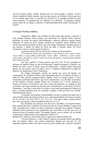 que Ele restaure minha vontade. Permita que Teu divino poder, ó Senhor, envolva
minha vontade tão frágil, cansada; faça com que cresça e se fortaleça. Permita que ela e
a Tua vontade sejam uma só, querido Pai celestial. Eu Te agradeço porfazê-lo neste
exato momento. Te agradeço por me capacitar a Te obedecer. Te agradeço, Senhor,
porque deste dia em diante, assumirei a responsabilidade pela minha vida perante Ti.
Amém".


A Oração Profética Bíblica

            Conquanto a Bíblia seja a Palavra de Deus para todo mundo e aplicável a
todo coração humano, Deus profere, por intermédio do Espírito Santo, palavras
proféticas ao crente em oração, individualmente - palavras aplicáveis apenas àquele
indivíduo. O crente da Nova Aliança desfruta de condições muito melhores para
receber uma palavra profética de Deus que o do Antigo Testamento. Naquela época, só
aos profetas e líderes da nação de Israel era dado o Espírito Santo. No Novo
Testamento, todos os crentes podem recebê-Lo.
            A grande profecia do livro de Joel diz respeito ao Dia do Senhor:
            "E acontecerá depois que derramarei o meu Espírito sobre toda a carne;
vossos filhos e vossas filhas profetizarão, vossos velhos sonharão, e vossos jovens
terão visões; até sobre os servos e sobre as servas derramarei o meu Espírito naqueles
dias" (Joel 2.28, 29).
            Em Atos, capítulo 2, Pedro anuncia que Joel 2.28, 29 fora cumprido no
derramar do Espírito Santo, no dia de Pentecostes. Naquele momento, o Espírito veio
habitar em todo o povo de Deus. Antes do Pentecostes, o Espírito Santo repousava
apenas em uns poucos servos de Deus. Essa é a mudança fundamental no papel do
Espírito, do Antigo para o Novo Testamento.
            No Antigo Testamento, profeta era aquele que ouvia do Senhor, em
consequência de o Espírito de Deus estar repousando sobre ele. O Espírito de Deus e o
poder de falar estavam inseparavelmente ligados. Tanto no Antigo, quanto o Novo
Testamento, profetizar nada mais é que ouvir corretamente a voz de Deus na presença
do Seu Espírito. Portanto, quando Paulo, em l Coríntios 14.1 e 14.39, encoraja os
crentes de Corinto a procurarem com zelo o dom de profetizar, na verdade os está
exortando a que sejam atuantes no dom de ouvir corretamenle a voz de Deus. No Novo
Testamento, esse dom é para todos os crentes, já que todos participam do Espírito de
Deus. A oração profética pode ser resumida a segurar a mão que Deus nos estende.
Donald Bloesch escreve:
            "Concordo com profetas e Reformadores em que a essência da oração não é
uma elevação mística da mente até Deus, mas a descida do Espírito em nossos corações
(cf. Is. 4.8; 64.1; SI. 42.8; 144.5-7; Ez. 2.1,2; Zc. 1.10). Não é subir a escada mística
até o céu, mas segurar a mão estendida de Deus (cf. Is. 6.7)."
            Por intermédio das alianças com Seu povo, da Bíblia e do Espírito Santo,
Deus estende Sua mão e entabula uma conversa conosco. Nosso trabalho é segurar Sua
mão, responder-Lhe e então, na maior expectativa, aguardar Sua resposta. Podemos
alimentar nossa expectativa, pois acreditamos que nosso Deus é um Pai que ouve. O
salmista coloca do seguinte modo: "De manhã, Senhor, ouves a minha voz; de manhã
te apresento a minha oração e fico esperando" (Salmo 5.3).
Bernhard W. Anderson, escrevendo sobre a espera ativa diante de Deus, diz:
            "Em tais contextos, o verbo 'esperar' expressa um grande esforço que aponta
para um objetivo futuro, uma intensa expectativa daquilo que está por vir. Ter
esperança significa anelar com todo o nosso ser, pela manhã, que a palavra recriadora

                                                                                     68
 