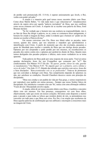 do perdão será pronunciada (SI. 13.5-6); é esperar ansiosamente que Javeh, o Rei,
venha com poder salvador."
           A oração é a maneira pela qual temos nosso encontro diário com Deus.
Como disse Martin Buber, "A vida nada mais é que relacionar-se". Amadurecemos
através da espera ativa por aquela "palavra recriadora" de Deus, que nos confirma
como novas criaturas em Cristo. A respeito de se receber essa palavra de Deus, Emil
Brunner declara:
           "Se for verdade que o homem tem sua essência na responsabilidade, isto é,
no fato de Deus lhe dirigir a palavra, ou se, como se costumava dizer antigamente, o
homem for criado à imagem de Deus, então é evidente que o homem só ' poder ser ele
mesmo ao receber a Palavra divina."
           Em nossas conversas com Ele, Deus nos falará sobre os pecados, tanto
nossos, quanto dos outros, que nos amarram e impedem que aprofundemos a
identificação com Cristo. A partir do momento que eles são revelados, passamos a
gozar de liberdade para receber o remédio de Deus que nos desliga desses pecados.
Optamos por nos arrepender e pedir perdão por nós mesmos, ou reconhecemos os
pecados dos outros contra nós e optamos por perdoá-los diante de Deus. Quanto mais
somos desligados dos pecados próprios e alheios, mais nosso verdadeiro eu se torna
aparente.
           Toda palavra de Deus pede por uma resposta da nossa parte. Você já notou
quantas declarações Jesus faz nos Evangelhos que começam por "se"? São
condicionantes. Em Mateus 19.17 Ele diz: "Se queres, porém, entrar na vida, guarda
os mandamentos." Em Marcos 9.35: "Se alguém quer ser o primeiro, será o último e
servo de todos". Em João 13.17, falando das atitudes que convêm a um servo, Jesus diz
a Seus discípulos: “Bem-aventurados sois se as praticardes". Trata-se de promessas
que nos convidam a dialogar com Deus. Seu cumprimento depende de optarmos ou
não, por satisfazer as condições. Oswald Chambers descreve assim este princípio do
discipulado:
           "Deus nos conduz a um padrão de vida por Sua graça, e somos responsáveis
por reproduzir esse padrão em outras pessoas... Sempre que nosso Senhor falava de
discipulado, Ele introduzia o assunto com um 'Se', nunca com uma afirmação enfática:
'Vocês devem.' Discipulado envolve opção.
           A oração, além de ser nosso encontro diário com Deus, é também o encontro
diário com nós mesmos. Em Sua presença, conseguimos ver com Seus olhos,
objetivamente, tudo que existe em nossos corações. Devemos estar dispostos a morrer
para o pecado e para todas as tolices que residem dentro de nós, se pretendemos nos
converter em tudo para o que Deus nos criou. Por fim, é na oração que recebemos de
Deus aquelas palavras de confirmação que nos edificam e encorajam a crescermos mais
na imagem de Cristo.




                                                                                 69
 