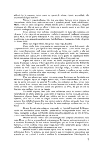 vida da igreja, enquanto outras, como eu, apesar de minha evidente necessidade, não
encontram qualquer auxílio?
            Não ouvi resposta alguma. Mas tive uma visão. Surpreso com a cena que se
desenrolava a minha frente, sentei-me na cama. A princípio, pensei, “Você está delirando,
Mário. Feche os olhos que passa!” Porém, mesmo com os olhos fechados, a imagem
continuava ali. Abri de novo os olhos e limitei-me a assistir, como a um filme que
estivesse sendo projetado aos pés da cama.
            Cenas distintas eram exibidas simultaneamente em duas telas suspensas em
pleno ar. A tela à esquerda me mostrava na condição homossexual, recebendo tratamento
para a AIDS, em um quarto de hospital. A tela à direita apresentava o contorno da cabeça
e ombros de Jesus, enquanto uma luz muito forte brilhava às Suas costas. Então o Espírito
do Senhor disse:
            Quero curá-lo por inteiro, não apenas o seu corpo. Escolha.
            Como minha única preocupação no momento era ser curado fisicamente, não
compreendi muito bem o que significava me “curar por inteiro”. Ainda assim, sabia que
algo extraordinariamente real estava acontecendo, de forma que escolhi a tela que
mostrava o Senhor. No mesmo instante, a outra tela foi perdendo nitidez até desaparecer
por completo. Em seguida, tive a impressão de que todo o quarto era sugado para dentro
da tela que restara. Até que me encontrei na presença de Deus. E sem palavras.
            Esperei em silêncio a Sua frente. No início, imaginei que me encontrasse
diante de um anjo. A luz que brilhava por detrás era tão clara que me impedia de fitar-lhe
o rosto. Mas hoje estou convencido de que aquela presença no meu quarto era, na
verdade, de Jesus. Depois do que me pareceu um longo tempo, o Espírito do Senhor
levou-me a orar por mim mesmo. Levantou-me os braços e conduziu-me em oração,
impondo minhas próprias mãos sobre meu corpo. Adormeci com as mãos sobrepostas,
pousadas sobre a clavícula esquerda.
            Uma vez adormecido, sonhei com uma colega dos tempos de faculdade, em
Milwaukee (naquela época, eu sempre pensava que, se fosse heterossexual, ela seria o
tipo de garota com quem me casaria). No sonho, nos casávamos de fato. Meses mais
tarde, quando Jesus começou a me curar da neurose homossexual, o sonho voltou a minha
mente diversas vezes. Interpretei-o como uma promessa de Deus, de que um dia eu
desejaria uma mulher e com ela me casaria.
            Na manhã seguinte, bem cedo, uma enfermeira entrou no quarto e colheu
material para um último exame de sangue antes a biópsia da medula óssea, já agendada.
Passaram-se algumas horas. Afinal meu médico, um jovem residente, veio me ver.
Perplexo, disse que o exame de sangue daquela manhã revelara um surpreendente
aumento dos glóbulos brancos, Por esse motivo, adiaria a biópsia até poder fazer nova
contagem das células T, dentro de poucos dias. Eu soube então que recebera uma cura de
Jesus!
            Depois de mais cinco dias em observação no Hospital Municipal de Boston,
recebi alta. Meu médico estava aturdido. Lembro-me de seu ar pasmado, a testa cheia de
rugas, balançando a cabeça e atribuindo minha miraculosa recuperação ao tipo de vírus,
com certeza ainda não diagnosticado, que me atacara.
            Ordenou-me que voltasse para uma avaliação mais completa uma semana mais
tarde. Dessa vez fez-se acompanhar de seu supervisor. Revisaram juntos meus registros e
a alarmante deterioração do meu sistema imunológico, que me levara à hospitalização.
Perplexo, o jovem residente contou a seu colega, mais velho e experiente, que eu voltara a
trabalhar e estava fazendo ginástica na academia, de novo.
            Quando escolhi a vida durante aquela visão no hospital, Deus curou-me da
enfermidade física. No entanto, eu ainda ignorava que enveredara por uma estrada que
acabaria por me conduzir à renúncia também do homossexualismo. Não dispunha de

                                                                                        7
 