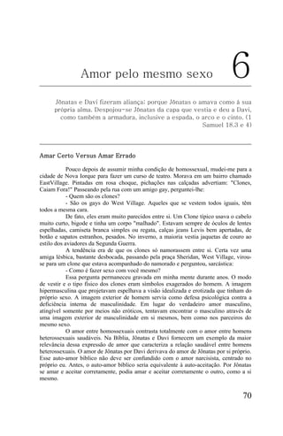 Amor pelo mesmo sexo                                          6
      Jônatas e Davi fizeram aliança; porque Jônatas o amava como à sua
      própria alma. Despojou-se Jônatas da capa que vestia e deu a Davi,
        como também a armadura, inclusive a espada, o arco e o cinto. (1
                                                        Samuel 18.3 e 4)




Amar Certo Versus Amar Errado

            Pouco depois de assumir minha condição de homossexual, mudei-me para a
cidade de Nova Iorque para fazer um curso de teatro. Morava em um bairro chamado
EastVillage. Pintadas em rosa choque, pichações nas calçadas advertiam: "Clones,
Caiam Fora!" Passeando pela rua com um amigo gay, perguntei-lhe:
            - Quem são os clones?
            - São os gays do West Village. Aqueles que se vestem todos iguais, têm
todos a mesma cara.
            De fato, eles eram muito parecidos entre si. Um Clone típico usava o cabelo
muito curto, bigode e tinha um corpo "malhado". Estavam sempre de óculos de lentes
espelhadas, camiseta branca simples ou regata, calças jeans Levis bem apertadas, de
botão e sapatos estranhos, pesados. No inverno, a maioria vestia jaquetas de couro ao
estilo dos aviadores da Segunda Guerra.
            A tendência era de que os clones só namorassem entre si. Certa vez uma
amiga lésbica, bastante desbocada, passando pela praça Sheridan, West Village, virou-
se para um clone que estava acompanhado do namorado e perguntou, sarcástica:
            - Como é fazer sexo com você mesmo?
            Essa pergunta permaneceu gravada em minha mente durante anos. O modo
de vestir e o tipo físico dos clones eram símbolos exagerados do homem. A imagem
hipermasculina que projetavam espelhava a visão idealizada e erotizada que tinham do
próprio sexo. A imagem exterior de homem servia como defesa psicológica contra a
deficiência interna de masculinidade. Em lugar do verdadeiro amor masculino,
atingível somente por meios não eróticos, tentavam encontrar o masculino através de
uma imagem exterior de masculinidade em si mesmos, bem como nos parceiros do
mesmo sexo.
            O amor entre homossexuais contrasta totalmente com o amor entre homens
heterossexuais saudáveis. Na Bíblia, Jônatas e Davi fornecem um exemplo da maior
relevância dessa expressão de amor que caracteriza a relação saudável entre homens
heterossexuais. O amor de Jônatas por Davi derivava do amor de Jônatas por si próprio.
Esse auto-amor bíblico não deve ser confundido com o amor narcisista, centrado no
próprio eu. Antes, o auto-amor bíblico seria equivalente à auto-aceitação. Por Jônatas
se amar e aceitar corretamente, podia amar e aceitar corretamente o outro, como a si
mesmo.


                                                                                   70
 