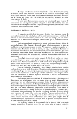 A doação caracterizava o amor entre Jônatas e Davi. Debaixo da liderança
do Senhor, Jônatas abriu mão com liberalidade de seu direito de suceder ao pai como
rei de Israel. Por amor, Jônatas doou seu direito ao trono a Davi. Estudiosos acreditam
que ao entregar sua capa a Davi, ele reconheceu "que Davi devia assumir seu lugar
como sucessor de Saul".
            O amor entre homossexuais costuma ser caracterizado pelo receber. O
homossexual não ama alguém do próprio sexo para se doar. Pelo contrário, ele o ama
com o intuito de tomar para si mesmo. Tampouco ama o parceiro do mesmo sexo como
a si mesmo. Ama-o em vez de a si mesmo.

Ambivalência do Mesmo Sexo

           A coexistência ambivalente do amor e do ódio é um elemento central da
neurose homossexual. Em psicologia, a palavra ambivalência se refere à existência de
atitudes ou emoções contraditórias, como amor e ódio, por exemplo, em um mesmo
indivíduo. Ou às atitudes emocionais para com os outros que se alternam ou mudam
rapidamente.
           Na homossexualidade, tanto homens quanto mulheres podem ser objetos da
ambivalência amor-ódio. Durante o desenvolvimento infantil, enxergamos os sexos na
medida em se relacionam um com o outro. Vivenciamos o caráter masculino e o
feminino como dois lados de uma só moeda, ou seja, a humanidade. Portanto, se
encontramos dificuldade em nos relacionarmos com pessoas do mesmo sexo, por causa
de modelos inadequados, temos dificuldade também para nos relacionarmos com
pessoas do sexo oposto. Nos próximos dois capítulos, trataremos da ambivalência do
sexo oposto.
           A condição homossexual resulta em parte do fato de não recebermos o amor
necessário do próprio gênero a que pertencemos, em geral, representado pelo genitor
do nosso sexo. Para nos defendermos da perda desse amor, desligamo-nos daquele
genitor de um modo doentio. Na mente da criança, esse desligamento pode tomar a
forma de um voto: "Você não me ama; nem eu vou te amar."
           Os relacionamentos desajustados com o mesmo sexo imprimem imagens
confusas desse sexo no fundo do coração. Além disso, as imagens existentes em nosso
coração daquele que nos fere, ou rejeita, quando crianças, são ainda mais obscuras por
nossas reações pecaminosas às ofensas que cometeu contra nós. Essas imagens contêm
todos os sentimentos e atitudes negativos vinculados a nossos relacionamentos
desajustados com o mesmo sexo.
           As imagens, em nossos corações, de pessoas importantes e do mesmo sexo
ditam como nos relacionamos com esse nosso sexo. As atuais dificuldades que
encontramos em tais relacionamentos costumam brotar de antigos relacionamentos
desajustados com o mesmo sexo. O desligamento defensivo do genitor do mesmo sexo
pode assumir aspectos de generalização, abrangendo tudo que aquele genitor simboliza
para nós. Em nosso sofrimento, projetamos inconscientemente, sobre todos os
membros do mesmo sexo, nossos sentimentos e atitudes enfermos. Embora o amor
eroticamente impregnado possa fluir de nós, em direção a alguém do nosso próprio
sexo, o mesmo vale para o ódio, a raiva e a rejeição. As projeções inconscientes da
ambivalência do mesmo sexo são imprevisíveis. Para o homossexual (ou a lésbica),
certas pessoas provocam maior ambivalência que outras, pelo simples fato de
simbolizarem algum aspecto do sexo dele (ou dela) do qual ele (ou ela) está alienado,
ou com relação ao qual se sente confuso.
           No fundo do coração do homossexual (ou da lésbica) pode haver duas
imagens antagónicas do próprio sexo. Em um canto, reina a imagem romântica

                                                                                   71
 