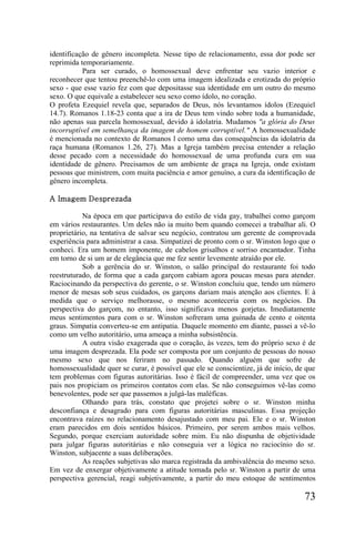 identificação de gênero incompleta. Nesse tipo de relacionamento, essa dor pode ser
reprimida temporariamente.
           Para ser curado, o homossexual deve enfrentar seu vazio interior e
reconhecer que tentou preenchê-lo com uma imagem idealizada e erotizada do próprio
sexo - que esse vazio fez com que depositasse sua identidade em um outro do mesmo
sexo. O que equivale a estabelecer seu sexo como ídolo, no coração.
O profeta Ezequiel revela que, separados de Deus, nós levantamos ídolos (Ezequiel
14.7). Romanos 1.18-23 conta que a ira de Deus tem vindo sobre toda a humanidade,
não apenas sua parcela homossexual, devido à idolatria. Mudamos "a glória do Deus
incorruptível em semelhança da imagem de homem corruptível." A homossexualidade
é mencionada no contexto de Romanos l como uma das consequências da idolatria da
raça humana (Romanos 1.26, 27). Mas a Igreja também precisa entender a relação
desse pecado com a necessidade do homossexual de uma profunda cura em sua
identidade de gênero. Precisamos de um ambiente de graça na Igreja, onde existam
pessoas que ministrem, com muita paciência e amor genuíno, a cura da identificação de
gênero incompleta.

A Imagem Desprezada

           Na época em que participava do estilo de vida gay, trabalhei como garçom
em vários restaurantes. Um deles não ia muito bem quando comecei a trabalhar ali. O
proprietário, na tentativa de salvar seu negócio, contratou um gerente de comprovada
experiência para administrar a casa. Simpatizei de pronto com o sr. Winston logo que o
conheci. Era um homem imponente, de cabelos grisalhos e sorriso encantador. Tinha
em torno de si um ar de elegância que me fez sentir levemente atraído por ele.
           Sob a gerência do sr. Winston, o salão principal do restaurante foi todo
reestruturado, de forma que a cada garçom cabiam agora poucas mesas para atender.
Raciocinando da perspectiva do gerente, o sr. Winston concluiu que, tendo um número
menor de mesas sob seus cuidados, os garçons dariam mais atenção aos clientes. E à
medida que o serviço melhorasse, o mesmo aconteceria com os negócios. Da
perspectiva do garçom, no entanto, isso significava menos gorjetas. Imediatamente
meus sentimentos para com o sr. Winston sofreram uma guinada de cento e oitenta
graus. Simpatia converteu-se em antipatia. Daquele momento em diante, passei a vê-lo
como um velho autoritário, uma ameaça a minha subsistência.
           A outra visão exagerada que o coração, às vezes, tem do próprio sexo é de
uma imagem desprezada. Ela pode ser composta por um conjunto de pessoas do nosso
mesmo sexo que nos feriram no passado. Quando alguém que sofre de
homossexualidade quer se curar, é possível que ele se conscientize, já de início, de que
tem problemas com figuras autoritárias. Isso é fácil de compreender, uma vez que os
pais nos propiciam os primeiros contatos com elas. Se não conseguimos vê-las como
benevolentes, pode ser que passemos a julgá-las maléficas.
           Olhando para trás, constato que projetei sobre o sr. Winston minha
desconfiança e desagrado para com figuras autoritárias masculinas. Essa projeção
encontrava raízes no relacionamento desajustado com meu pai. Ele e o sr. Winston
eram parecidos em dois sentidos básicos. Primeiro, por serem ambos mais velhos.
Segundo, porque exerciam autoridade sobre mim. Eu não dispunha de objetividade
para julgar figuras autoritárias e não conseguia ver a lógica no raciocínio do sr.
Winston, subjacente a suas deliberações.
           As reações subjetivas são marca registrada da ambivalência do mesmo sexo.
Em vez de enxergar objetivamente a atitude tomada pelo sr. Winston a partir de uma
perspectiva gerencial, reagi subjetivamente, a partir do meu estoque de sentimentos

                                                                                    73
 