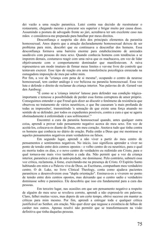 dei vazão a uma reação paranóica. Lutei contra sua decisão de reestruturar o
restaurante, chegando mesmo a procurar seu superior e brigar muito por causa disso.
Assumindo a postura de advogado frente ao júri, acreditava ter um excelente caso nas
mãos e considerava-me preparado para batalhar por meus direitos.
            Desconfiança e suspeita são dois dos principais elementos da paranóia
homossexual. Anos depois que a atração declaradamente homossexual deixou de ser
problema para mim, descobri que eu continuava a desconfiar dos homens. Essa
desconfiança formava uma barreira enorme para estabelecimento de amizades
saudáveis com pessoas do meu sexo. Quando conhecia homens com tendências a se
imporem demais, costumava reagir com uma raiva que os machucava, em vez de lidar
objetivamente com o comportamento dominador que manifestavam. A raiva
representava um modo imaturo de firmar meus limites e ver-me livre do controle que
tentavam exercer. Esse tipo de reação era uma transferência psicológica enraizada na
esmagadora imposição de meu pai sobre mim.
Por fim, a voz da "criança com pena de si mesma", ocupando o centro da neurose
homossexual, tem caráter análogo à voz belicosa na paranóia homossexual. Essa voz
luta e defende o direito de reclamar da criança interior. Nas palavras do dr. Gerard van
den Aardweg:
            "É como se a 'criança interior' lutasse para defender sua condição trágica-
importante e temesse a possibilidade de perder essa forma corruptora de amor próprio.
Conseguimos entender o que Freud quis dizer ao discutir o fenômeno da resistência que
observou no tratamento de vários neuróticos, e que lhe causaram 'a mais profunda de
todas as impressões', transmitindo 'a sensação de que existe uma força atuando no
sentido de se defender, por todos os expedientes possíveis, contra a cura e que se agarra
obstinadamente à enfermidade e aos sofrimentos'."
            Encontrei a cura da paranóia homossexual quando, antes qualquer outra
coisa, aprendi a provar todo pensamento negativo acerca do meu sexo. Em vez de
aceitá-los, colocava-os diante de Deus, em meu coração. Anotava tudo que tinha contra
os homens que conhecia no diário de oração. Pedia então a Deus que me mostrasse se
aqueles pensamentos negativos eram verdadeiros ou falsos.
            Em segundo lugar, aprendi a não viver a partir do meu centro de
pensamentos e sentimentos negativos. No início, isso significou aprender a viver no
ponto de tensão entre dois centros opostos - o velho centro do eu neurótico, para o qual
eu morria todos os dias, e o novo centro do verdadeiro eu redimido em Cristo, para o
qual tornava-me mais vivo também a cada dia. Não permiti que a voz da criança
interior, paranóica e plena de auto-piedade, me dominasse. Pelo contrário, submeti essa
voz crítica, reclamona, à fome, exercitando-me na presença de Cristo. O Espírito Santo
habitando em mim e a Palavra viva de Deus, as Escrituras, compunham meu verdadeiro
centro. O dr. Lake, no livro Clinical Theology, conta como ajudava pacientes
paranóicos a desenvolverem essa "dupla orientação". Ensinava-os a viverem no ponto
de tensão entre dois centros opostos, mas deixando que o centro sadio e verdadeiro
dominasse sobre o paranóico. Ele descobriu que isso era fundamental para a cura das
pessoas.
            Em terceiro lugar, nas ocasiões em que um pensamento negativo a respeito
de alguém do meu sexo se revelava correto, aprendi a não expressá-lo em palavras.
Claro, falhei muitas vezes, mas depois de um certo tempo, obtive sucesso em manter as
críticas para mim mesmo. Por fim, aprendi a entregar toda e qualquer crítica
justificável ao Senhor, em oração. Não quer dizer que negasse a existência de falhas de
caráter nos outros. Apenas resolvi não permitir que se transformassem na visão
definitiva que tinha daquelas pessoas.


                                                                                     75
 