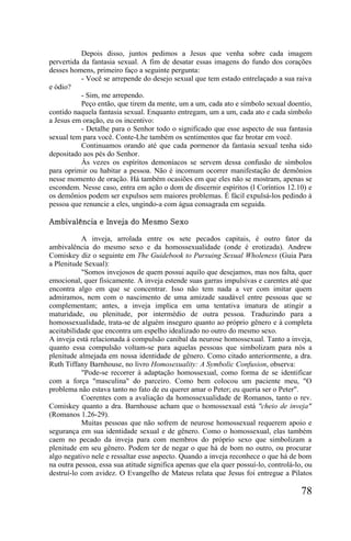 Depois disso, juntos pedimos a Jesus que venha sobre cada imagem
pervertida da fantasia sexual. A fim de desatar essas imagens do fundo dos corações
desses homens, primeiro faço a seguinte pergunta:
           - Você se arrepende do desejo sexual que tem estado entrelaçado a sua raiva
e ódio?
           - Sim, me arrependo.
           Peço então, que tirem da mente, um a um, cada ato e símbolo sexual doentio,
contido naquela fantasia sexual. Enquanto entregam, um a um, cada ato e cada símbolo
a Jesus em oração, eu os incentivo:
           - Detalhe para o Senhor todo o significado que esse aspecto de sua fantasia
sexual tem para você. Conte-Lhe também os sentimentos que faz brotar em você.
           Continuamos orando até que cada pormenor da fantasia sexual tenha sido
depositado aos pés do Senhor.
           Às vezes os espíritos demoníacos se servem dessa confusão de símbolos
para oprimir ou habitar a pessoa. Não é incomum ocorrer manifestação de demônios
nesse momento de oração. Há também ocasiões em que eles não se mostram, apenas se
escondem. Nesse caso, entra em ação o dom de discernir espíritos (l Coríntios 12.10) e
os demônios podem ser expulsos sem maiores problemas. É fácil expulsá-los pedindo à
pessoa que renuncie a eles, ungindo-a com água consagrada em seguida.

Ambivalência e Inveja do Mesmo Sexo

           A inveja, arrolada entre os sete pecados capitais, é outro fator da
ambivalência do mesmo sexo e da homossexualidade (onde é erotizada). Andrew
Comiskey diz o seguinte em The Guidebook to Pursuing Sexual Wholeness (Guia Para
a Plenitude Sexual):
           "Somos invejosos de quem possui aquilo que desejamos, mas nos falta, quer
emocional, quer fisicamente. A inveja estende suas garras impulsivas e carentes até que
encontra algo em que se concentrar. Isso não tem nada a ver com imitar quem
admiramos, nem com o nascimento de uma amizade saudável entre pessoas que se
complementam; antes, a inveja implica em uma tentativa imatura de atingir a
maturidade, ou plenitude, por intermédio de outra pessoa. Traduzindo para a
homossexualidade, trata-se de alguém inseguro quanto ao próprio gênero e à completa
aceitabilidade que encontra um espelho idealizado no outro do mesmo sexo.
A inveja está relacionada à compulsão canibal da neurose homossexual. Tanto a inveja,
quanto essa compulsão voltam-se para aquelas pessoas que simbolizam para nós a
plenitude almejada em nossa identidade de gênero. Como citado anteriormente, a dra.
Ruth Tiffany Barnhouse, no livro Homosexuality: A Symbolic Confusion, observa:
           "Pode-se recorrer à adaptação homossexual, como forma de se identificar
com a força "masculina" do parceiro. Como bem colocou um paciente meu, "O
problema não estava tanto no fato de eu querer amar o Peter; eu queria ser o Peter".
           Coerentes com a avaliação da homossexualidade de Romanos, tanto o rev.
Comiskey quanto a dra. Barnhouse acham que o homossexual está "cheio de inveja"
(Romanos 1.26-29).
           Muitas pessoas que não sofrem de neurose homossexual requerem apoio e
segurança em sua identidade sexual e de gênero. Como o homossexual, elas também
caem no pecado da inveja para com membros do próprio sexo que simbolizam a
plenitude em seu gênero. Podem ter de negar o que há de bom no outro, ou procurar
algo negativo nele e ressaltar esse aspecto. Quando a inveja reconhece o que há de bom
na outra pessoa, essa sua atitude significa apenas que ela quer possuí-lo, controlá-lo, ou
destruí-lo com avidez. O Evangelho de Mateus relata que Jesus foi entregue a Pilatos

                                                                                      78
 