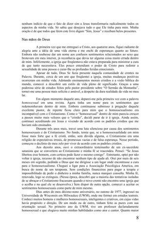 nenhum indício de que o fato de dizer sim a Jesus transformaria radicalmente todos os
aspectos da minha vida. Só sabia que desejava tudo o que Ele tinha para mim. Minha
oração é de que todos que lêem este livro digam “Sim, Jesus” e recebam belos presentes.

Nas mãos de Deus

            A primeira vez que me entreguei a Cristo, aos quatorze anos, fiquei radiante de
alegria ante a idéia de uma vida eterna e me enchi de esperanças quanto ao futuro.
Embora não soubesse dar um nome aos confusos sentimentos relacionados ao sexo que
brotavam em meu interior, já reconhecia que devia ter alguma coisa muito errada dentro
de mim. Infelizmente, a igreja que freqüentava não estava preparada para ministrar a cura
de que tanto necessitava. Eles pouco entendiam o poder de Cristo para redimir a
sexualidade de uma pessoa e curar-lhe as profundas feridas emocionais.
            Apesar de tudo, Deus Se fazia presente naquela comunidade de crentes na
Palavra. Durante, cerca de um ano que freqüentei a igreja, muitas mudanças positivas
ocorreram em minha vida. Adotando ensinamentos morais cristãos e a visão bíblica do
mundo, comecei a descobrir um estilo de vida pleno de significado. Graças a uma
poderosa série de estudos feitos pelo pastor presidente sobre “O Sermão da Montanha”,
tornei-me uma pessoa mais solícita e amável, a despeito da dura realidade da vida no meu
lar.
            Em algum momento daquele ano, deparei-me pela primeira vez com a palavra
homossexual em uma revista. Agora tinha um nome para os sentimentos que
redemoinhavam dentro de mim. Embora continuasse submisso à pregação daquele
excelente pastor, de repente ficou claro para mim que o homossexualismo era
incompatível com o Cristianismo. Como o “homossexual” dentro de mim parecia crescer
a passos muito mais velozes que o “cristão”, decidi parar de ir à igreja. Ainda assim,
continuei acreditando em Jesus e vivendo de acordo com os padrões cristãos que me
haviam sido ensinados.
            Durante três anos mais, travei uma luta silenciosa por causa dos sentimentos
homossexuais e do Cristianismo. No fundo, temia que, se a homossexualidade em mim
fosse mais forte que a fé cristã, então, sem dúvida alguma, o Cristianismo era uma
religião de expectativas irreais, de promessas vazias e de falsa esperança. Nesse período,
começou o declínio do meu zelo por viver de acordo com os padrões cristãos.
            Aos dezoito anos, ouvi o extraordinário testemunho de um ex-sacerdote
satanista que se convertera ao Cristianismo e minha fé se reacendeu. Pensei: “Se Jesus
libertou esse homem, com certeza pode fazer o mesmo comigo”. Entretanto, optei por não
voltar à igreja, receoso de não encontrar nenhum tipo de ajuda ali. Orei por mais de seis
meses em segredo, pedindo a Deus que me dirigisse a um lugar onde encontrasse a cura
para o homossexualismo. Cheguei a ligar para a Associação Psicológica America, em
busca do nome de um terapeuta. Sem condições financeiras para pagar a terapia e
impossibilitado de pedir o dinheiro a minha família, nunca marquei consulta. Minha fé,
renovada, logo se extinguiu. (Nessa época, descobri que a maioria das tentativas isoladas
de se abraçar o Cristianismo fracassam quando o novo crente não encontra uma igreja que
o acolha e na qual ele se desenvolva.) Sem dispor de outra opção, comecei a aceitar os
sentimentos homossexuais como parte de mim mesmo.
            Dias antes do meu décimo-nono aniversário, no outono de 1977, ingressei na
Universidade de Wisconsin em Milwaukee (UWM), onde me formei em estudos teatrais.
Conheci muitos homens e mulheres homossexuais, inteligentes e criativos, em cujas vidas
havia propósito e direção. De um modo ou de outro, tinham feito as pazes com sua
orientação sexual. No primeiro ano da UWM, tive um professor declaradamente
homossexual e que elogiava muito minhas habilidades como ator e cantor. Quanto maior

                                                                                         8
 