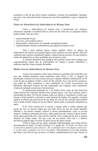 aceitarmos o fato de que talvez jamais venhamos a possuir tais qualidades. Qualquer
que seja o caso, devemos honrar a pessoa por suas boas qualidades, o que é o oposto da
inveja.

Sinais de Advertência da Ambivalência do Mesmo Sexo

          Como a ambivalência do mesmo sexo é inconsciente por natureza,
precisamos aprender a reconhecer-lhe os sinais em nós. Para isso, as perguntas abaixo
podem ajudar. Será que estou:

•   experimentando inveja,
•   com raiva, sem nenhum motivo,
•   desprezando e, ainda assim, me sentindo sexualmente atraído,
•   experimentando emoções contraditórias, por alguém do mesmo sexo?

           Vale a pena analisar nossos sonhos também. Neles, os objetos da
ambivalência do mesmo sexo podem figurar como símbolos do nosso gênero. Não raro
sonhamos que estamos sexualmente ligados a alguma dessas pessoas, em uma tentativa
erótica de adquirirmos as boas qualidades que invejamos nelas.
           A resposta afirmativa para qualquer das questões acima talvez indique que
experimentamos algum tipo de ambivalência em relação à pessoa. Identificar o
problema significa vencer metade da batalha.

Minha Cura da Ambivalência do Mesmo Sexo

           Assim como projetava sobre outros homens as questões mal resolvidas com
meu pai, também projetava meus problemas sobre Deus, o Pai. A imagem de
paternidade existente em meu coração precisava adquirir símbolos radicalmente novos
a fim de que eu pudesse receber o amor do Pai celestial. Foi o que de fato aconteceu.
Em junho de 1984, compareci a uma conferência da Exodus International em
Baltimore, Maryland. Trata-se de uma organização que congrega vários ministérios
cristãos de redenção sexual para o homossexual.
           O conferencista principal era o dr. Robert Frost, autor de Our Pleavenly
Fatber (Nosso Pai Celestial). Durante uma semana inteira, o dr. Frost ensinou sobre a
paternidade de Deus. No fim da semana, pediu aos líderes e conselheiros cristãos que
fossem à frente ajudá-lo a ministrar o amor paternal do Senhor. Em seguida, convidou
àqueles na plateia que precisavam de um toque de cura do Pai celestial para também
irem à frente receber oração de um dos líderes. Quase todos os presentes atenderam ao
apelo.
           O dr. Frost orientou-nos a colocar a cabeça sobre o ombro daquele que
oraria por nós, ao mesmo tempo que esse líder devia nos dar um abraço paternal.
Obedeci e, no mesmo instante, comecei a chorar profundamente. Logo se ouviam
homens e mulheres soluçando por todo o salão, gente que não recebera o apoio devido,
sendo agora agraciada com o amor do Pai celestial. Tive a impressão de que os soluços
duraram um longo tempo. Até que a paz do céu desceu sobre nós e o silêncio
prevaleceu naquele lugar. O choro de quem carecia de apoio cessara.
           Voltei ao lugar em que estava sentando experimentando uma calma interior
desconhecida até então. Vivenciei Sofonias 3.17 aquele dia: "O Senhor teu Deus está
no meio de ti, poderoso para salvar-te-, Ele se deleitará em ti com alegria; renovar-te-
á no Seu amor, regozijar-se-á em ti com júbilo." Pela primeira vez na vida, acreditei
que Deus é um Pai real que me ama e se delicia verdadeiramente em mim. Graças ao

                                                                                    80
 