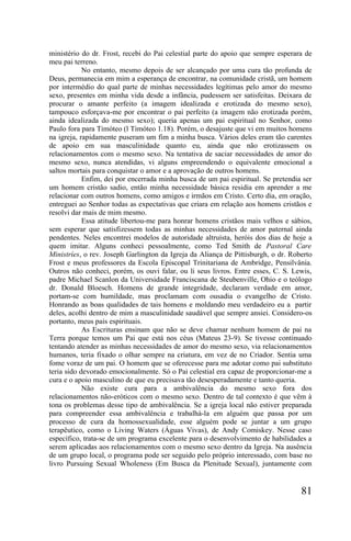 ministério do dr. Frost, recebi do Pai celestial parte do apoio que sempre esperara de
meu pai terreno.
            No entanto, mesmo depois de ser alcançado por uma cura tão profunda de
Deus, permanecia em mim a esperança de encontrar, na comunidade cristã, um homem
por intermédio do qual parte de minhas necessidades legítimas pelo amor do mesmo
sexo, presentes em minha vida desde a infância, pudessem ser satisfeitas. Deixara de
procurar o amante perfeito (a imagem idealizada e erotizada do mesmo sexo),
tampouco esforçava-me por encontrar o pai perfeito (a imagem não erotizada porém,
ainda idealizada do mesmo sexo); queria apenas um pai espiritual no Senhor, como
Paulo fora para Timóteo (l Timóteo 1.18). Porém, o desajuste que vi em muitos homens
na igreja, rapidamente puseram um fim a minha busca. Vários deles eram tão carentes
de apoio em sua masculinidade quanto eu, ainda que não erotizassem os
relacionamentos com o mesmo sexo. Na tentativa de saciar necessidades de amor do
mesmo sexo, nunca atendidas, vi alguns empreendendo o equivalente emocional a
saltos mortais para conquistar o amor e a aprovação de outros homens.
            Enfim, dei por encerrada minha busca de um pai espiritual. Se pretendia ser
um homem cristão sadio, então minha necessidade básica residia em aprender a me
relacionar com outros homens, como amigos e irmãos em Cristo. Certo dia, em oração,
entreguei ao Senhor todas as expectativas que criara em relação aos homens cristãos e
resolvi dar mais de mim mesmo.
            Essa atitude libertou-me para honrar homens cristãos mais velhos e sábios,
sem esperar que satisfizessem todas as minhas necessidades de amor paternal ainda
pendentes. Neles encontrei modelos de autoridade altruísta, heróis dos dias de hoje a
quem imitar. Alguns conheci pessoalmente, como Ted Smith de Pastoral Care
Ministríes, o rev. Joseph Garlington da Igreja da Aliança de Pittisburgh, o dr. Roberto
Frost e meus professores da Escola Episcopal Trinitariana de Ambridge, Pensilvânia.
Outros não conheci, porém, os ouvi falar, ou li seus livros. Entre esses, C. S. Lewis,
padre Michael Scanlon da Universidade Franciscana de Steubenville, Ohio e o teólogo
dr. Donald Bloesch. Homens de grande integridade, declaram verdade em amor,
portam-se com humildade, mas proclamam com ousadia o evangelho de Cristo.
Honrando as boas qualidades de tais homens e moldando meu verdadeiro eu a partir
deles, acolhi dentro de mim a masculinidade saudável que sempre ansiei. Considero-os
portanto, meus pais espirituais.
            As Escrituras ensinam que não se deve chamar nenhum homem de pai na
Terra porque temos um Pai que está nos céus (Mateus 23-9). Se tivesse continuado
tentando atender as minhas necessidades de amor do mesmo sexo, via relacionamentos
humanos, teria fixado o olhar sempre na criatura, em vez de no Criador. Sentia uma
fome voraz de um pai. O homem que se oferecesse para me adotar como pai substituto
teria sido devorado emocionalmente. Só o Pai celestial era capaz de proporcionar-me a
cura e o apoio masculino de que eu precisava tão desesperadamente e tanto queria.
            Não existe cura para a ambivalência do mesmo sexo fora dos
relacionamentos não-eróticos com o mesmo sexo. Dentro de tal contexto é que vêm à
tona os problemas desse tipo de ambivalência. Se a igreja local não estiver preparada
para compreender essa ambivalência e trabalhá-la em alguém que passa por um
processo de cura da homossexualidade, esse alguém pode se juntar a um grupo
terapêutico, como o Living Waters (Águas Vivas), de Andy Comiskey. Nesse caso
específico, trata-se de um programa excelente para o desenvolvimento de habilidades a
serem aplicadas aos relacionamentos com o mesmo sexo dentro da Igreja. Na ausência
de um grupo local, o programa pode ser seguido pelo próprio interessado, com base no
livro Pursuing Sexual Wholeness (Em Busca da Plenitude Sexual), juntamente com


                                                                                   81
 