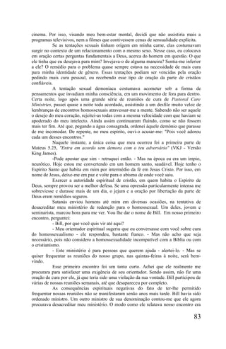 cinema. Por isso, visando meu bem-estar mental, decidi que não assistiria mais a
programas televisivos, nem a filmes que contivessem cenas de sensualidade explícita.
            Se as tentações sexuais tinham origem em minha carne, elas costumavam
surgir no contexto de um relacionamento com o mesmo sexo. Nesse caso, eu colocava
em oração certas perguntas fundamentais a Deus, acerca do homem em questão. O que
ele tinha que eu desejava para mim? Invejava-o de alguma maneira? Sentia-me inferior
a ele? O remédio para o problema quase sempre estava na necessidade de mais cura
para minha identidade de gênero. Essas tentações podiam ser vencidas pela oração
pedindo mais cura pessoal, ou recebendo esse tipo de oração da parte de cristãos
confiáveis.
            A tentação sexual demoníaca costumava acometer sob a forma de
pensamentos que invadiam minha consciência, em um movimento de fora para dentro.
Certa noite, logo após uma grande série de reuniões de cura de Pastoral Care
Ministries, passei quase a noite toda acordado, assistindo a um desfile muito veloz de
lembranças de encontros homossexuais atravessar-me a mente. Sabendo não ser aquele
o desejo do meu coração, rejeitei-as todas com a mesma velocidade com que haviam se
apoderado do meu intelecto. Ainda assim continuaram fluindo, como se não fossem
mais ter fim. Até que, pegando a água consagrada, ordenei àquele demônio que parasse
de me incomodar. De repente, no meu espírito, ouvi-o acusar-me: "Pois você adorou
cada um desses encontros."
            Naquele instante, a única coisa que meu ocorreu foi a primeira parte de
Mateus 5.25, "Entra em acordo sem demora com o teu adversário" (VKJ - Versão
King James).
            -Pode apostar que sim - retruquei então. - Mas na época eu era um ímpio,
neurótico. Hoje estou me convertendo em um homem santo, saudável. Hoje tenho o
Espírito Santo que habita em mim por intermédio da fé em Jesus Cristo. Por isso, em
nome de Jesus, deixe-me em paz e volte para o abismo de onde você saiu.
            Exercer a autoridade espiritual de cristão, em quem habita o Espírito de
Deus, sempre provou ser a melhor defesa. Se uma opressão particularmente intensa me
sobreviesse e durasse mais de um dia, o jejum e a oração por libertação da parte de
Deus eram remédios seguros.
            Satanás enviou homens até mim em diversas ocasiões, na tentativa de
desacreditar meu ministério de redenção para o homossexual. Um deles, jovem e
seminarista, marcou hora para me ver. Vou lhe dar o nome de Bill. Em nosso primeiro
encontro, perguntei:
            - Bill, por que você quis vir até aqui?
            - Meu orientador espiritual sugeriu que eu conversasse com você sobre cura
do homossexualismo - ele respondeu, bastante franco. - Mas não acho que seja
necessário, pois não considero a homossexualidade incompatível com a Bíblia ou com
o cristianismo.
            - Este ministério é para pessoas que querem ajuda - alertei-lo. - Mas se
quiser frequentar as reuniões do nosso grupo, nas quintas-feiras à noite, será bem-
vindo.
            Esse primeiro encontro foi um tanto curto. Achei que ele realmente me
procurara para satisfazer uma exigência de seu orientador. Sendo assim, não fiz uma
oração de cura por ele, já que teria sido uma violação da sua vontade. Bill participou de
várias de nossas reuniões semanais, até que desapareceu por completo.
            As consequências espirituais negativas do fato de ter-lhe permitido
frequentar nossas reuniões não se manifestaram senão anos mais tarde. Bill havia sido
ordenado ministro. Um outro ministro de sua denominação contou-me que ele agora
procurava desacreditar meu ministério. O modo como ele relatava nosso encontro era

                                                                                     83
 