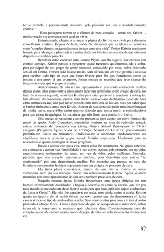 ter se perdido, a personalidade descobre, pela primeira vez, que é verdadeiramente
criativa."
            - Essa passagem tornou-se o clamor do meu coração – conta-nos Kristin -,
minha oração e a esperança pela qual eu vivia.
            Entusiasmada, chegou a arrancar a página do livro e mostrá-la para diversos
conselheiros cristãos. Depois de lê-la, todos lhe disseram que as ideias ali contidas
eram "simples demais, exageradamente irreais para esta vida". Porém Kristin continuou
lutando para alcançar a plenitude e a maturidade em Cristo, convencida de que estavam
disponíveis também para ela.
            Resolveu então escrever para Leanne Payne, que lhe sugeriu que entrasse em
contato comigo. Kristin passou a percorrer quase trezentos quilômetros, ida e volta,
para participar de um grupo de apoio semanal, conduzido por mim, sobre plenitude
sexual em Cristo. Embora não falasse muito, sem dúvida era um vaso pronto e ansioso
para receber todo tipo de cura que Jesus tivesse para lhe dar. Entretanto, como se
juntara a um grupo já em progresso, foram poucas as reuniões que teve chance de
frequentar antes que o grupo acabasse.
            Arrependo-me de não ter me aproximado e procurado conhecê-la melhor
depois disso. Mas como estava planejando fazer um seminário sobre oração de cura, no
final de semana seguinte, convidei Kristin para estar presente e conduzir a adoração.
Inicialmente ela concordou, porém, mais tarde, escreveu-me declinando o convite. Sua
carta entristeceu-me, não por haver perdido uma ministra de louvor, mas por saber que
o Senhor tinha mais curas para Kristin. Apesar de sua carta não pedir uma manifestação
da minha parte, escrevi-lhe assim mesmo dizendo que sentia muito e estimulando-a
para que viesse de qualquer forma, ainda que não fosse para conduzir o louvor.
            Oito meses se passaram e eu me preparava para adotar um novo formato de
grupo de apoio. Andy Comiskey, respeitado ministro na área de redenção sexual,
estava acabando de reescrever seu Living Waters Sexual Redemption in Christ
Program (Programa Águas Vivas de Redenção Sexual em Cristo) e graciosamente
permitiu-me usá-lo no ministério. Dedicava-me a selecionar cuidadosamente os
candidatos para o primeiro grupo quando Kristin reapareceu. Mudara-se para as
redondezas e queria participar do novo programa.
            Desde a última vez que a vira, muita coisa lhe acontecera. No grupo anterior,
ela começara a aceitar sua feminilidade e seu corpo. Agora, pela primeira vez na vida,
experimentava sentimentos de amor, em vez de ódio, pelas mulheres. Contudo,
percebia que seu coração continuava confuso, pois descobriu que estava "se
apaixonando" por uma determinada mulher. Por estranho que pareça, no caso de
Kristin os sentimentos lésbicos representavam um estágio do processo de cura.
            Ela tinha plena consciência, porém, de que não se tratava do amor
verdadeiro, nem era sua intenção buscar um relacionamento lésbico. Agora, o amor
neurótico por uma representante do seu sexo também precisava de cura.
            Naquela mesma época, Kristin frequentava uma igreja dirigida por um
homem extremamente dominador. Chegou a descrevê-lo como "o chefão, que diz pra
todo mundo o que cada um deve fazer e cuida para que suas opiniões sejam conhecidas
de Leste a Oeste!". Ele não lhe agradava em nada, mas ainda assim a atraía. Kristin
queria ser igual a ele. A ambivalência do sexo oposto que ele demonstrava só fazia
evocar o mesmo tipo de ambivalência nela. Seus sentimentos para com ele iam do ódio
profundo à atração física. Tinha a impressão de que, se conquistasse o amor dele, então
talvez ele a respeitasse e ouvisse o que tinha para dizer. Conscientemente, tanto de
coração quanto de entendimento, nunca desejou de fato um relacionamento íntimo com
ele.


                                                                                     87
 