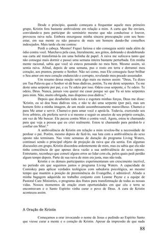 Desde o princípio, quando começara a frequentar aquele meu primeiro
grupo, Kristin fora bastante ambivalente em relação a mim. A carta que lhe enviara,
convidando-a para participar do seminário mesmo que não conduzisse o louvor,
provocou raiva nela. Embora enxergasse minha sincera preocupação com seu bem-
estar, em sua mente eu não passava de mais um homem dando-lhe conselhos
indesejados. Mais tarde ela me contou:
            Perdi a cabeça. Mesmo! Fiquei furiosa e não conseguia sentir nada além de
ódio contra você. Marchava pela casa, literalmente, aos gritos, dobrando e desdobrando
sua carta até transformá-la em uma bolinha de papel. A raiva me sufocava tanto que
não consegui mais dormir e passei uma semana inteira bastante perturbada. Em minha
mente racional, sabia que você só estava pensando no meu bem. Mesmo assim, só
sentia raiva. Afinal, depois de uma semana, pus o rosto em terra e derramei meu
coração, aos prantos, perante o Senhor. Não sei como, mas Ele conseguiu fazer brilhar
o Seu amor em meu coração endurecido e corrupto, revelando meu pecado assustador.
            Um resumo dessa oração seria algo mais ou menos assim: "Deus, Tu dizes
em Tua Palavra que o Senhor só dá boas dádivas, porém, Tu me deste serpentes. Tu me
deste uma serpente por pai, e eu Te odeio por isso. Odeio essa serpente, e Te odeio. Te
odeio, Deus. Nunca, jamais vou querer me casar porque sei que Tu só tens serpentes
para mim. Não, muito obrigada, mas dispenso essa dádiva."
            Depois que desabafara toda raiva e esgotara minhas forças, Deus me disse:
'Kristin, eu só dou boas dádivas sim, e não te dei uma serpente (por pai), mas um
homem feito a minha imagem, de um modo assombrosamente maravilhoso. Chamei-o
para Me amar e servir. Chamei-o para amar você e apoiá-la. Todavia, exercendo seu
livre arbítrio, ele preferiu servir a si mesmo e seguir os anseios de seu próprio coração,
em vez de Me buscar. Ele pecou contra Mim e contra você. Agora, estou te chamando
para que veja a pessoa que eu criei realmente. Estou te chamando para perdoá-lo e
confiar em Mim'."
            A ambivalência de Kristin em relação a mim revelou-lhe a necessidade de
perdoar o pai. Porém, mesmo depois de fazê-lo, sua luta com a ambivalência do sexo
oposto não terminara. Nas vinte semanas de duração do programa Living Waters,
continuei sendo o principal objeto de projeção da raiva que ela sentia. Em algumas
discussões em grupo, Kristin discordou ardentemente de mim, mas eu sabia que ela não
tinha consciência de que apenas dava vazão a sua ambivalência do sexo oposto.
Entretanto, reconheço que cometi alguns erros ao lidar com ela, pelos quais pedi perdão
algum tempo depois. Parte de sua raiva de mim era justa, mas não toda.
            Kristin e os demais participantes experimentaram um crescimento incrível,
no período em que seguimos juntos o programa Living Waters. A capacidade de
Comiskey para aplicar verdades teológicas com sabedoria psicológica, ao mesmo
tempo que mantém a posição de preeminência do Evangelho, é admirável. Aliado a
minha bagagem adquirida no trabalho conjunto com Leanne Payne e a equipe de
Pastoral Care Ministríes, o programa deu frutos para transformação de todas as nossas
vidas. Nossos momentos de oração eram oportunidades em que céu e terra se
encontravam e o Santo Espírito vinha curar o povo de Deus. A cura de Kristin
aconteceu assim.




A Oração de Kristin

          Começamos a orar invocando o nome de Jesus e pedindo ao Espírito Santo
que viesse curar a mente e o coração de Kristin. Apesar da impressão de que nada

                                                                                      88
 