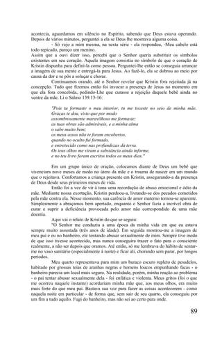 acontecia, aguardamos em silêncio no Espírito, sabendo que Deus estava operando.
Depois de vários minutos, perguntei a ela se Deus lhe mostrava alguma coisa.
           - Só vejo a mim mesma, na sexta série - ela respondeu, -Meu cabelo está
todo repicado, pareço um menino.
Assim que a ouvi dizer isso, percebi que o Senhor queria substituir os símbolos
existentes em seu coração. Aquela imagem consistia no símbolo de que o coração de
Kristin dispunha para defini-la como pessoa. Perguntei-lhe então se conseguia arrancar
a imagem de sua mente e entregá-la para Jesus. Ao fazê-lo, ela se dobrou ao meio por
causa da dor e se pôs a soluçar e chorar.
           Continuamos orando, até o Senhor revelar que Kristin fora rejeitada já na
concepção. Tudo que fizemos então foi invocar a presença de Jesus no momento em
que ela fora concebida, pedindo-Lhe que curasse a rejeição daquele bebê ainda no
ventre da mãe. Li o Salmo 139.13-16:

          "Pois tu formaste o meu interior, tu me teceste no seio de minha mãe.
          Graças te dou, visto que por modo
          assombrosamente maravilhoso me formaste;
          as tuas obras são admiráveis, e a minha alma
          o sabe muito bem;
          os meus ossos não te foram encobertos,
          quando no oculto fui formado,
          e entretecido como nas profundezas da terra.
          Os teus olhos me viram a substância ainda informe,
          e no teu livro foram escritos todos os meus dias."

           Em um grupo único de oração, colocamos diante de Deus um bebê que
vivenciara nove meses de medo no útero da mãe e o trauma de nascer em um mundo
que o rejeitava. Confortamos a criança presente em Kristin, assegurando-a da presença
de Deus desde seus primeiros meses de vida.
           Então foi a vez de vir à tona uma recordação de abuso emocional e ódio da
mãe. Mediante nossa exortação, Kristin perdoou-a, livrando-se dos pecados cometidos
pela mãe contra ela. Nesse momento, sua carência de amor materno tornou-se aparente.
Simplesmente a abraçamos bem apertado, enquanto o Senhor fazia a incrível obra de
curar e suprir a deficiência provocada pelo amor não correspondido de uma mãe
doentia.
           Aqui vai o relato de Kristin do que se seguiu:
           "O Senhor me conduziu a uma época da minha vida em que eu estava
sempre muito assustada (três anos de idade). Em seguida mostrou-me a imagem de
meu pai e eu no banheiro, ele tentando abusar sexualmente de mim. Sempre tive medo
de que isso tivesse acontecido, mas nunca conseguira trazer o fato para o consciente
realmente, a não ser depois que oramos. Até então, só me lembrava do hábito de sentar-
me no vaso sanitário (especialmente à noite) e ficar ali, chorando sem parar, por longos
períodos.
           Meu quarto representava para mim um buraco escuro repleto de pesadelos,
habitado por grossas teias de aranhas negras e homens loucos empunhando facas - o
banheiro parecia um local mais seguro. Na realidade, porém, minha reação ao problema
- o pai tentar abusar sexualmente dela - foi enfática e violenta. Meus gritos (foi o que
me ocorreu naquele instante) acordariam minha mãe que, aos meus olhos, era muito
mais forte do que meu pai. Bastava sua voz para fazer as coisas acontecerem - como
naquela noite em particular - de forma que, sem sair de seu quarto, ela conseguiu por
um fim a tudo aquilo. Fugi do banheiro, mas não sei ao certo para onde.

                                                                                    89
 