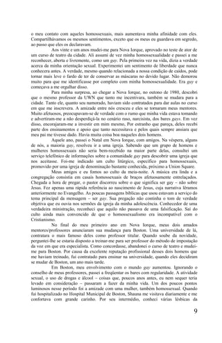 o meu contato com aqueles homossexuais, mais aumentava minha afinidade com eles.
Compartilhávamos os mesmos sentimentos, exceto que os meus eu guardava em segredo,
ao passo que eles os declaravam.
            Aos vinte e um anos mudei-me para Nova Iorque, aprovado no teste de ator de
um curso de teatro da cidade. Ali assumi de vez minha homossexualidade e passei a me
reconhecer, aberta e livremente, como um gay. Pela primeira vez na vida, dizia a verdade
acerca da minha orientação sexual. Experimentei um sentimento de liberdade que nunca
conhecera antes. A verdade, mesmo quando relacionada a nossa condição de caídos, pode
tornar mais leve o fardo de ter de conservar as máscaras no devido lugar. Não demorou
muito para que me identificasse por completo com minha homossexualidade. Era gay e
começava a me orgulhar disso.
            Para minha surpresa, ao chegar a Nova Iorque, no outono de 1980, descobri
que o mesmo professor da UWN que tanto me incentivara, também se mudara para a
cidade. Tanto ele, quanto seu namorado, haviam sido contratados para dar aulas no curso
em que me inscrevera. A amizade entre nós cresceu e eles se tornaram meus mentores.
Muito afetuosos, preocupavam-se de verdade com o rumo que minha vida estava tomando
e advertiram-me a não desperdiçá-la no cenário raso, narcisista, dos bares gays. Em vez
disso, encorajaram-me a investir em mim mesmo, Por estranho que pareça, deles recebi
parte dos ensinamentos e apoio que tanto necessitava e pelos quais sempre ansiara que
meu pai me tivesse dado. Havia muita coisa boa naqueles dois homens.
            Aquele ano, passei o Natal em Nova Iorque, com amigos. Na véspera, alguns
de nós, a maioria gay, resolveu ir a uma igreja. Sabendo que um grupo de homens e
mulheres homossexuais não seria bem-recebido na maior parte delas, consultei um
serviço telefônico de informações sobre a comunidade gay para descobrir uma igreja que
nos aceitasse. Foi-me indicado um culto litúrgico, específico para homossexuais,
promovido por uma igreja de denominação bastante conhecida, próximo a Union Square.
            Meus amigos e eu fomos ao culto da meia-noite. A música era linda e a
congregação consistia em casais homossexuais de braços afetuosamente entrelaçados.
Chegada a hora de pregar, o pastor discorreu sobre o que significa ser gay – não sobre
Jesus. Fez apenas uma rápida referência ao nascimento de Jesus, cuja narrativa lêramos
anteriormente no Evangelho. As poucas passagens bíblicas que usou estavam a serviço do
tema principal da mensagem – ser gay. Sua pregação não continha o tom de verdade
objetiva que eu ouvia nos sermões da igreja da minha adolescência. Conhecedor de uma
verdadeira ministração, reconheci que aquilo não passava de uma falsificação. Saí do
culto ainda mais convencido de que o homossexualismo era incompatível com o
Cristianismo.
            No final do meu primeiro ano em Nova Iorque, meus dois amados
mentores/professores anunciaram sua mudança para Boston. Uma universidade de lá,
contratara o mais famoso deles como professor titular. Quando soube da novidade,
perguntei-lhe se estaria disposto a treinar-me para ser professor do método de impostação
da voz em que era especialista. Como concordasse, abandonei o curso de teatro e mudei-
me para Boston. Por causa da excelente reputação profissional desses dois homens que
me haviam treinado, fui contratado para ensinar na universidade, quando eles decidiram
se mudar de Boston, um ano mais tarde.
            Em Boston, meu envolvimento com o mundo gay aumentou. Ignorando o
conselho de meus professores, passei a freqüentar os bares com regularidade. A atividade
sexual, o uso de drogas e álcool – coisas que, poucos anos antes, eu nem sequer teria
levado em consideração – passaram a fazer da minha vida. Um dos poucos pontos
luminosos nesse período foi a amizade com uma mulher, também homossexual. Quando
fui hospitalizado no Hospital Municipal de Boston, Shauna me visitava diariamente e me
confortava com grande carinho. Por seu intermédio, conheci várias lésbicas da

                                                                                       9
 