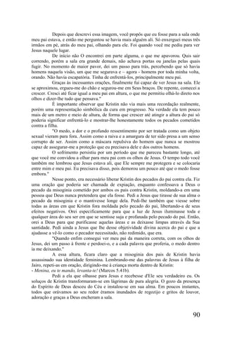 Depois que descrevi essa imagem, você propôs que eu fosse para a sala onde
meu pai estava, e então me perguntou se havia mais alguém ali. Só enxerguei meus três
irmãos em pé, atrás do meu pai, olhando para ele. Foi quando você me pediu para ver
Jesus naquele lugar.
            De início não O encontrei em parte alguma, o que me apavorou. Quis sair
correndo, porém a sala era grande demais, não achava portas ou janelas pelas quais
fugir. No momento de maior pavor, dei um passo para trás, percebendo que só havia
homens naquela visão, um que me segurava e – agora - homens por toda minha volta,
orando. Não havia escapatória. Tinha de enfrentá-los, principalmente meu pai.
            Graças às incessantes orações, finalmente fui capaz de ver Jesus na sala. Ele
se aproximou, ergueu-me do chão e segurou-me em Seus braços. De repente, comecei a
crescer. Cresci até ficar igual a meu pai em altura, o que me permitiu olhá-lo direto nos
olhos e dizer-lhe tudo que pensava."
            É importante observar que Kristin não via mais uma recordação realmente,
porém uma representação simbólica da cura em progresso. Na verdade ela tem pouco
mais de um metro e meio de altura, de forma que crescer até atingir a altura do pai só
poderia significar enfrentá-lo e mostrar-lhe honestamente todos os pecados cometidos
contra a filha.
            "O medo, a dor e o profundo ressentimento por ser tratada como um objeto
sexual vieram para fora. Assim como a raiva e a amargura de ter sido presa a um senso
corrupto de ser. Assim como a máscara repulsiva do homem que nunca se mostrou
capaz de assegurar-me a proteção que eu precisava dele e dos outros homens.
            O sofrimento persistiu por um período que me pareceu bastante longo, até
que você me convidou a olhar para meu pai com os olhos de Jesus. O tempo todo você
também me lembrou que Jesus estava ali, que Ele sempre me protegera e se colocaria
entre mim e meu pai. Eu precisava disso, pois demorou um pouco até que o medo fosse
embora."
            Nesse ponto, era necessário liberar Kristin dos pecados do pai contra ela. Fiz
uma oração que poderia ser chamada de expiação, enquanto confessava a Deus o
pecado da misoginia cometido por ambos os pais contra Kristin, moldando-a em uma
pessoa que Deus nunca pretendera que ela fosse. Pedi a Jesus que tirasse de sua alma o
pecado da misoginia e o mantivesse longe dela. Pedi-lhe também que viesse sobre
todas as áreas em que Kristin fora moldada pelo pecado do pai, libertando-a de seus
efeitos negativos. Orei especificamente para que a luz de Jesus iluminasse toda e
qualquer área do seu ser em que se sentisse suja e profanada pelo pecado do pai. Então,
orei a Deus para que purificasse aquelas áreas e as deixasse limpas através da Sua
santidade. Pedi ainda a Jesus que lhe desse objetividade divina acerca do pai e que a
ajudasse a vê-lo como o pecador necessitado, não redimido, que era.
            "Quando enfim consegui ver meu pai da maneira correta, com os olhos de
Jesus, dei um passo à frente e perdoei-o, e a cada palavra que proferia, o medo dentro
ia me deixando."
            A essa altura, ficara claro que a misoginia dos pais de Kristin havia
assassinado sua identidade feminina. Lembrando-me das palavras de Jesus à filha de
Jairo, repeti-as em oração, dirigindo-me à criança morta dentro de Kristin:
- Menina, eu te mando, levanta-te! (Marcos 5.41b).
            Pedi a ela que olhasse para Jesus e recebesse d'Ele seu verdadeiro eu. Os
soluços de Kristin transformaram-se em lágrimas de pura alegria. O gozo da presença
do Espírito de Deus desceu do Céu e instalou-se em sua alma. Em poucos instantes,
todos que orávamos ao seu redor éramos inundados de regozijo e gritos de louvor,
adoração e graças a Deus encheram a sala.


                                                                                      90
 