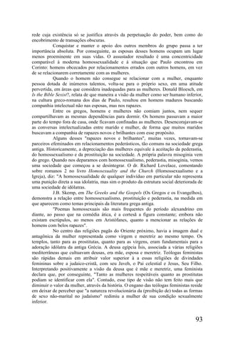 rede cuja existência só se justifica através da perpetuação do poder, bem como do
encobrimento de transações obscuras.
            Conquistar e manter o apoio dos outros membros do grupo passa a ter
importância absoluta. Por conseguinte, as esposas desses homens ocupam um lugar
menos proeminente em suas vidas. O assustador resultado é uma concentricidade
comparável à moderna homossexualidade e à situação que Paulo encontrou em
Corinto: homens obcecados por relacionamentos errados com outros homens, em vez
de se relacionarem corretamente com as mulheres.
            Quando o homem não consegue se relacionar com a mulher, enquanto
pessoa dotada de inúmeros talentos, volta-se para o próprio sexo, em uma atitude
pervertida, em áreas que considera inadequadas para as mulheres. Donald Bloesch, em
Is the Bible Sexist?, relata de que maneira a visão da mulher como ser humano inferior,
na cultura greco-romana dos dias de Paulo, resultou em homens maduros buscando
companhia intelectual não nas esposas, mas nos rapazes.
            Entre os gregos, homens e mulheres não comiam juntos, nem sequer
compartilhavam as mesmas dependências para dormir. Os homens passavam a maior
parte do tempo fora de casa, onde ficavam confinadas as mulheres. Desencorajavam-se
as conversas intelectualizadas entre marido e mulher, de forma que muitos maridos
buscavam a companhia de rapazes novos e brilhantes com esse propósito.
            Alguns desses "rapazes novos e brilhantes", muitas vezes, tornavam-se
parceiros efeminados em relacionamentos pederásticos, tão comuns na sociedade grega
antiga. Historicamente, a depreciação das mulheres equivale à aceitação da pederastia,
do homossexualismo e da prostituição na sociedade. A própria palavra misoginia vem
do grego. Quando nos deparamos com homossexualismo, pederastia, misoginia, vemos
uma sociedade que começou a se desintegrar. O dr. Richard Lovelace, comentando
sobre romanos 2 no livro Homosexuality and the Church (Homossexualismo e a
Igreja), diz: "A homossexualidade de qualquer indivíduo em particular não representa
uma punição direta a sua idolatria, mas sim o produto da estrutura social deteriorada de
uma sociedade de idólatras.
            J.B. Skemp, em The Greeks and the Gospels (Os Gregos e os Evangelhos),
demonstra a relação entre homossexualismo, prostituição e pederastia, na medida em
que aparecem como temas principais da literatura grega antiga.
            "Poemas homossexuais são mais frequentes do período alexandrino em
diante, ao passo que na comédia ática, é a cortesã a figura constante; embora não
existam escrúpulos, ao menos em Aristófanes, quanto a mencionar as relações de
homens com belos rapazes".
            No centro das religiões pagãs do Oriente próximo, havia a imagem dual e
antagônica da mulher representada como virgem e meretriz ao mesmo tempo. Os
templos, tanto para as prostitutas, quanto para as virgens, eram fundamentais para a
adoração idólatra da antiga Grécia. A deusa egípcia Ísis, associada a várias religiões
mediterrâneas que cultuavam deusas, era mãe, esposa e meretriz. Teólogas feministas
são rápidas demais em atribuir valor superior à a essas religiões de divindades
femininas sobre a judaico-cristã, com seu Javeh, o Pai celestial e Jesus, Seu Filho.
Interpretando positivamente a visão da deusa que é mãe e meretriz, uma feminista
declara que, por conseguinte, "Tanto as mulheres respeitáveis quanto as prostitutas
podiam se identificar com ela". Contudo, esse tipo de visão não tem feito mais que
diminuir o valor da mulher, através da história. O engano das teólogas feministas reside
em deixar de perceber que "a natureza revolucionária da (proibição de) todas as formas
de sexo não-marital no judaísmo" redimiu a mulher de sua condição sexualmente
inferior.


                                                                                    93
 
