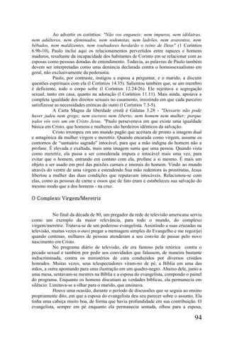 Ao advertir os coríntios: "Não vos enganeis: nem impuros, nem idólatras,
nem adúlteros, nem efeminados, nem sodomitas, nem ladrões, nem avarentos, nem
bêbados, nem maldizentes, nem roubadores herdarão o reino de Deus" (1 Coríntios
6.9b-10), Paulo inclui aqui os relacionamentos pervertidos entre rapazes e homens
maduros, resultante da incapacidade dos habitantes de Corinto em se relacionar com as
esposas como pessoas dotadas de entendimento. Todavia, as palavras de Paulo também
devem ser interpretadas como uma denúncia declarada contra o homossexualismo em
geral, não exclusivamente da pederastia.
            Paulo, por contraste, instigou a esposa a perguntar, e o marido, a discutir
questões espirituais com ela (l Coríntios 14.35). Salientou também que, se um membro
é deficiente, todo o corpo sofre (l Coríntios 12.24-26). Ele rejeitava a segregação
sexual, tanto em casa, quanto na adoração (l Coríntios 11.11). Mais ainda, apoiava a
completa igualdade dos direitos sexuais no casamento, insistindo em que cada parceiro
satisfizesse as necessidades eróticas do outro (l Coríntios 7.3-5).
            A Carta Magna da liberdade cristã é Gálatas 3.28 - "Dessarte não pode
haver judeu nem grego; nem escravo nem liberto; nem homem nem mulher; porque
todos vós sois um em Cristo Jesus. "Paulo perseverava em que existe uma igualdade
básica em Cristo, que homens e mulheres são herdeiros idênticos da salvação.
            Cristo irrompeu em um mundo pagão que aceitara de pronto a imagem dual
e antagônica da mulher virgem e meretriz. Quando encarada como virgem, assume os
contornos de “santuário sagrado" intocável, para que a mão indigna do homem não a
profane. É elevada e exaltada, mais uma imagem santa que uma pessoa. Quando vista
como meretriz, ela passa a ser considerada impura e intocável mais uma vez, para
evitar que o homem, entrando em contato com ela, profane a si mesmo. É mais um
objeto a ser usado em prol das paixões carnais e imorais do homem. Vindo ao mundo
através do ventre de uma virgem e estendendo Sua mão redentora às prostitutas, Jesus
libertou a mulher das duas condições que reputavam intocáveis. Relacionou-se com
elas, como as pessoas de carne e ossos que de fato eram e estabeleceu sua salvação do
mesmo modo que a dos homens - na cruz.

O Complexo Virgem/Meretriz


           No final da década de 80, um pregador da rede de televisão americana serviu
como um exemplo da maior relevância, para todo o mundo, do complexo
virgem/meretriz. Tratava-se de um poderoso evangelista. Assistindo a suas cruzadas na
televisão, muitas vezes o ouvi pregar a mensagem simples do Evangelho e me regozijei
quando centenas, milhares de pessoas atenderam a seu convite de passar pelo novo
nascimento em Cristo.
           No programa diário de televisão, ele era famoso pela retórica contra o
pecado sexual e também por pedir aos convidados que falassem, de maneira bastante
indiscriminada, contra os ministérios de cura conduzidos por diversos cristãos
honrados. Muitas vezes, seus telespectadores viram-no de pé, a Bíblia em uma das
mãos, a outra apontando para uma ilustração em um quadro-negro. Abaixo dele, junto a
uma mesa, sentavam-se mestres na Bíblia e a esposa do evangelista, compondo o painel
do programa. Enquanto os homens discutiam as verdades bíblicas, ela permanecia em
silêncio. Limitava-se a olhar para o marido, que ensinava.
           Houve uma ocasião, durante o período de discussões que se seguia ao ensino
propriamente dito, em que a esposa do evangelista deu seu parecer sobre o assunto. Ela
tinha uma cabeça muito boa, de forma que havia profundidade em sua contribuição. O
evangelista, sempre em pé enquanto ela permanecia sentada, olhou para a esposa,

                                                                                   94
 