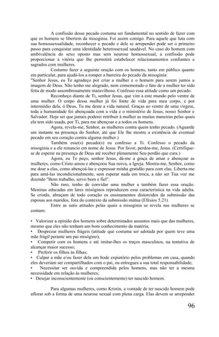 A confissão desse pecado costuma ser fundamental no sentido de fazer com
que os homens se libertem da misoginia. Foi assim comigo. Para aquele que luta com
sua homossexualidade, reconhecer o pecado e dele se arrepender pode ser o primeiro
passo para conquistar uma identidade heterossexual saudável. No caso do homem com
ambivalência do sexo oposto mas sem neurose homossexual, a confissão pode
proporcionar a vitória que lhe permitirá estabelecer relacionamentos confiantes e
sagrados com mulheres.
           Costumo fazer a seguinte oração com os homens, tanto em público quanto
em particular, para ajudá-los a romper a barreira do pecado da misoginia:
"Senhor Jesus, eu Te agradeço por criar a mulher e o homem para serem juntos a
imagem de Deus. Não tenho me alegrado, nem comemorado o fato de a mulher ter sido
feita de modo assombrosamente maravilhoso. Confesso essa atitude como um pecado.
           Reconheço diante de Ti, senhor Jesus, que vim a este mundo pelo ventre de
uma mulher. O corpo dessa mulher já foi fonte de vida para meu corpo, e por
intermédio dela, ó Deus, Tu me deste a vida natural. Graças ao ventre de uma virgem,
toda a humanidade foi abençoada com a vida e o ministério de Jesus, nosso Senhor e
Salvador. Hoje sei que jamais poderei retribuir à mulher as muitas maneiras pelas quais
ela tem sido usada, por Ti, para me abençoar e a todos os homens.
           Agora, revela-me, Senhor, as mulheres contra quem tenho pecado. (Aguarde
um instante na presença do Senhor, até que Ele lhe mostre a existência de eventual
pecado em seu coração contra alguma mulher.)
           Também esse(s) pecado(s) eu confesso a Ti. Confesso o pecado da
misoginia e a ele renuncio em nome de Jesus. Por favor, perdoa-me, Jesus. (Certifique-
se de esperar na presença de Deus até receber plenamente Seu perdão que cura.)
           Agora, eu Te peço, senhor Jesus, dá-me a graça de amar e abençoar as
mulheres, como Cristo amou e abençoou Sua noiva, a Igreja. Mostra-me, Senhor, como
me doar a elas, como abençoá-las e expressar minha gratidão para com elas. Liberta-me
para amá-las incondicionalmente, sem esperar nada em troca, a não ser Tua voz me
dizendo "Bom trabalho, servo bom e fiel".
           Não raro, tenho de convidar uma mulher a também fazer essa oração.
Meninas educadas em lares misóginos reproduzem essa característica na vida adulta.
Se cristãs, abraçam de todo coração os ensinamentos distorcidos da submissão das
esposas aos maridos, fora do contexto da submissão mútua (Efésios 5.21).
           Entre as sutis atitudes pelas quais a misoginia se revela nas mulheres se
contam:

• Valorizar a opinião dos homens sobre determinados assuntos mais que das mulheres,
mesmo que eles não tenham um bom conhecimento da matéria;
• Desprezar mulheres frágeis (atitude que costuma ser adotada por quem teve uma
mãe frágil perante um pai misógino);
• Competir com os homens e até imitar-lhes os traços masculinos, na tentativa de
alcançar maior sucesso;
• Preferir os filhos às filhas;
• Culpar a mãe e/ou fazer dela um bode expiatório pelos problemas em casa, quando
eles deveriam ser compartilhados com o pai, ou entregues a sua total responsabilidade;
•    Necessitar ser ouvida e compreendida pelos homens, mas não ter a mesma
necessidade em relação às mulheres;
• Desejar inconscientemente (ou conscientemente) ter nascido homem.

           Para algumas mulheres, como Kristin, a vontade de ter nascido homem pode
aflorar sob a forma de uma neurose sexual com plena carga. Elas devem se arrepender

                                                                                   96
 