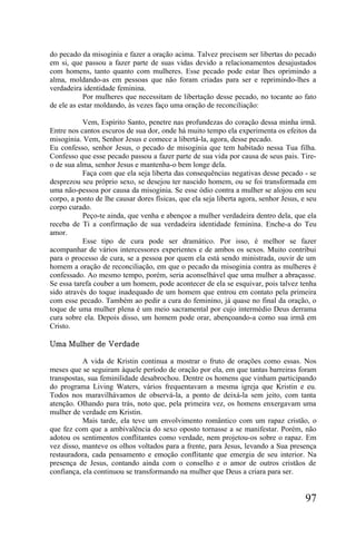 do pecado da misoginia e fazer a oração acima. Talvez precisem ser libertas do pecado
em si, que passou a fazer parte de suas vidas devido a relacionamentos desajustados
com homens, tanto quanto com mulheres. Esse pecado pode estar lhes oprimindo a
alma, moldando-as em pessoas que não foram criadas para ser e reprimindo-lhes a
verdadeira identidade feminina.
           Por mulheres que necessitam de libertação desse pecado, no tocante ao fato
de ele as estar moldando, às vezes faço uma oração de reconciliação:

           Vem, Espírito Santo, penetre nas profundezas do coração dessa minha irmã.
Entre nos cantos escuros de sua dor, onde há muito tempo ela experimenta os efeitos da
misoginia. Vem, Senhor Jesus e comece a libertá-la, agora, desse pecado.
Eu confesso, senhor Jesus, o pecado de misoginia que tem habitado nessa Tua filha.
Confesso que esse pecado passou a fazer parte de sua vida por causa de seus pais. Tire-
o de sua alma, senhor Jesus e mantenha-o bem longe dela.
           Faça com que ela seja liberta das consequências negativas desse pecado - se
desprezou seu próprio sexo, se desejou ter nascido homem, ou se foi transformada em
uma não-pessoa por causa da misoginia. Se esse ódio contra a mulher se alojou em seu
corpo, a ponto de lhe causar dores físicas, que ela seja liberta agora, senhor Jesus, e seu
corpo curado.
           Peço-te ainda, que venha e abençoe a mulher verdadeira dentro dela, que ela
receba de Ti a confirmação de sua verdadeira identidade feminina. Enche-a do Teu
amor.
           Esse tipo de cura pode ser dramático. Por isso, é melhor se fazer
acompanhar de vários intercessores experientes e de ambos os sexos. Muito contribui
para o processo de cura, se a pessoa por quem ela está sendo ministrada, ouvir de um
homem a oração de reconciliação, em que o pecado da misoginia contra as mulheres é
confessado. Ao mesmo tempo, porém, seria aconselhável que uma mulher a abraçasse.
Se essa tarefa couber a um homem, pode acontecer de ela se esquivar, pois talvez tenha
sido através do toque inadequado de um homem que entrou em contato pela primeira
com esse pecado. Também ao pedir a cura do feminino, já quase no final da oração, o
toque de uma mulher plena é um meio sacramental por cujo intermédio Deus derrama
cura sobre ela. Depois disso, um homem pode orar, abençoando-a como sua irmã em
Cristo.

Uma Mulher de Verdade

           A vida de Kristin continua a mostrar o fruto de orações como essas. Nos
meses que se seguiram àquele período de oração por ela, em que tantas barreiras foram
transpostas, sua feminilidade desabrochou. Dentre os homens que vinham participando
do programa Living Waters, vários frequentavam a mesma igreja que Kristin e eu.
Todos nos maravilhávamos de observá-la, a ponto de deixá-la sem jeito, com tanta
atenção. Olhando para trás, noto que, pela primeira vez, os homens enxergavam uma
mulher de verdade em Kristin.
           Mais tarde, ela teve um envolvimento romântico com um rapaz cristão, o
que fez com que a ambivalência do sexo oposto tornasse a se manifestar. Porém, não
adotou os sentimentos conflitantes como verdade, nem projetou-os sobre o rapaz. Em
vez disso, manteve os olhos voltados para a frente, para Jesus, levando a Sua presença
restauradora, cada pensamento e emoção conflitante que emergia de seu interior. Na
presença de Jesus, contando ainda com o conselho e o amor de outros cristãos de
confiança, ela continuou se transformando na mulher que Deus a criara para ser.


                                                                                       97
 