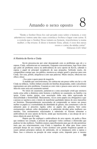 Amando o sexo oposto                                       8
     "Então o Senhor Deus fez cair pesado sono sobre o homem, e este
adormeceu; tomou uma das suas costelas,e fechou o lugar com carne. E
   a costela que o Senhor Deus tomara ao homem, transformou-a numa
   mulher, e lha trouxe. E disse o homem: Esta, afinal, é osso dos meus
                                       ossos e carne da minha carne"
                                                    (Génesis 2.21-23a)




A História de Kevin e Cindy

           Kevin procurou-me por estar desesperado com os problemas que ele e a
esposa, Cindy, enfrentravam no casamento. Enquanto conversávamos, logo ficou claro
que parte do problema estava na ambivalência do sexo oposto de Kevin, cabendo à
esposa o papel de principal receptáculo de suas projeções. Sofrendo muito, ele
compartilhou comigo que, em público, mostrava-se sempre gentil e gracioso para com
Cindy. Em casa, porém, aniquilava-a com suas palavras. Muito sincero, olhou-me nos
olhos e disse:
           - Eu a amo e quero parar de magoá-la.
           À medida que conversávamos, ele contou-me um pouco sobre seu lar e o de
Cindy na infância. Ambos tinham crescido em famílias desajustadas, onde o alcoolismo
representara um sério problema. Casaram-se com vinte e poucos anos sem ter a menor
ideia de como seria um casamento normal.
           No início do casamento, juntaram-se a uma associação cristã que ensinava
muita coisa sobre a dinâmica entre homens e mulheres no casamento, na família e na
igreja. Como muitas igrejas, essa associação tinha uma ideia equivocada de
masculinidade e feminilidade. Basicamente, via-os como papéis (ou obrigações) a que
a pessoa se sujeitava com o intuito de manifestar qualidades típicas do sexo masculino
ou feminino. Desesperadamente necessitados de compreender ao menos um pouco
melhor os papéis (e a normalidade) da identidade de gênero, eles cometeram o erro de
adotarem para si preceitos rígidos sobre os papéis dos gêneros, bem como
ensinamentos radicais sobre discipulado e a submissão devidas pelas mulheres aos
maridos. Tais ensinamentos relacionados à submissão só fizeram alimentar a
ambivalência do sexo oposto de Kevin, ainda que inconsciente, e seu desejo de ser o
único objeto do amor de Cindy.
           Depois que lhe expliquei a ambivalência do sexo oposto, ele pediu a Deus
que sondasse seu coração, a procura de quaisquer visões confusas e distorcidas que
pudesse ter das mulheres. Também oramos especificamente para que ele não permitisse
mais que seu relacionamento com Cindy a impedisse de olhar para Jesus como
principal desejo de seu coração. Como acontece com grande frequência quando os
casais adotam princípios radicais de submissão, ele se interpusera entre a esposa e
Deus. Isso o colocava na posição de estar sempre certo, impondo para si mesmo
                                                                                  99
 