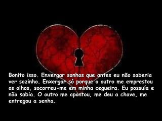Bonito isso. Enxergar sonhos que antes eu não saberia ver sozinho. Enxergar só porque o outro me emprestou os olhos, socorreu-me em minha cegueira. Eu possuía e não sabia. O outro me apontou, me deu a chave, me entregou a senha.  