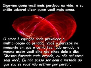 Diga-me quem você mais perdoou na vida, e eu então saberei dizer quem você mais amou.  O amor é equação onde prevalece a multiplicação do perdão. Você o percebe no momento em que o outro fez tudo errado, e mesmo assim você olha nos olhos dele e diz:  "Mesmo fazendo tudo errado, eu não sei viver sem você. Eu não posso ser nem a metade do que sou se você não estiver por perto".   
