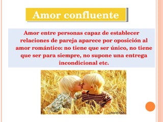 Amor entre personas capaz de establecer relaciones de pareja aparece por oposición al amor romántico: no tiene que ser único, no tiene que ser para siempre, no supone una entrega incondicional etc. Amor confluente 