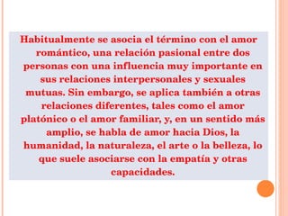 Habitualmente se asocia el término con el amor romántico, una relación pasional entre dos personas con una influencia muy importante en sus relaciones interpersonales y sexuales mutuas. Sin embargo, se aplica también a otras relaciones diferentes, tales como el amor platónico o el amor familiar, y, en un sentido más amplio, se habla de amor hacia Dios, la humanidad, la naturaleza, el arte o la belleza, lo que suele asociarse con la empatía y otras capacidades. 