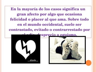 En la mayoría de los casos significa un gran afecto por algo que ocasiona felicidad o placer al que ama. Sobre todo en el mundo occidental, suele ser contrastado, evitado o contrarrestado por el odio, desprecio o egoísmo. 