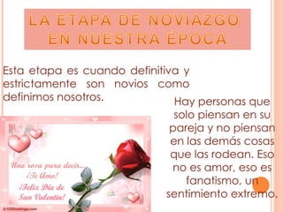 Esta etapa es cuando definitiva y estrictamente son novios como definimos nosotros. Hay personas que solo piensan en su pareja y no piensan en las demás cosas que las rodean. Eso no es amor, eso es fanatismo, un sentimiento extremo. 
