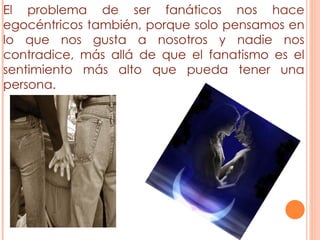 El problema de ser fanáticos nos hace egocéntricos también, porque solo pensamos en lo que nos gusta a nosotros y nadie nos contradice, más allá de que el fanatismo es el sentimiento más alto que pueda tener una persona. 