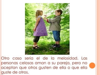 Otro caso seria el de la melosidad. Las personas celosas aman a su pareja, pero no aceptan que otros gusten de ella o que ella guste de otros.  