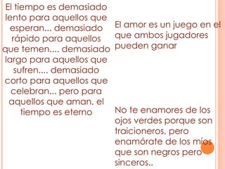 El tiempo es demasiado lento para aquellos que esperan... demasiado rápido para aquellos que temen.... demasiado largo para aquellos que sufren.... demasiado corto para aquellos que celebran... pero para aquellos que aman, el tiempo es eterno No te enamores de los ojos verdes porque son traicioneros, pero enamórate de los míos que son negros pero sinceros.. El amor es un juego en el que ambos jugadores pueden ganar 