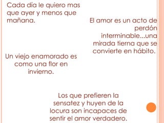Cada día le quiero mas que ayer y menos que mañana. El amor es un acto de perdón interminable...una mirada tierna que se convierte en hábito.  Los que prefieren la sensatez y huyen de la locura son incapaces de sentir el amor verdadero. Un viejo enamorado es como una flor en invierno. 