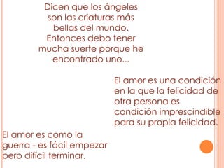 El amor es como la guerra - es fácil empezar pero difícil terminar. El amor es una condición en la que la felicidad de otra persona es condición imprescindible para su propia felicidad. Dicen que los ángeles son las criaturas más bellas del mundo. Entonces debo tener mucha suerte porque he encontrado uno... 