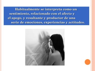 Habitualmente se interpreta como un  sentimiento, relacionado con el afecto y  el apego, y resultante y productor de una  serie de emociones, experiencias y actitudes. 